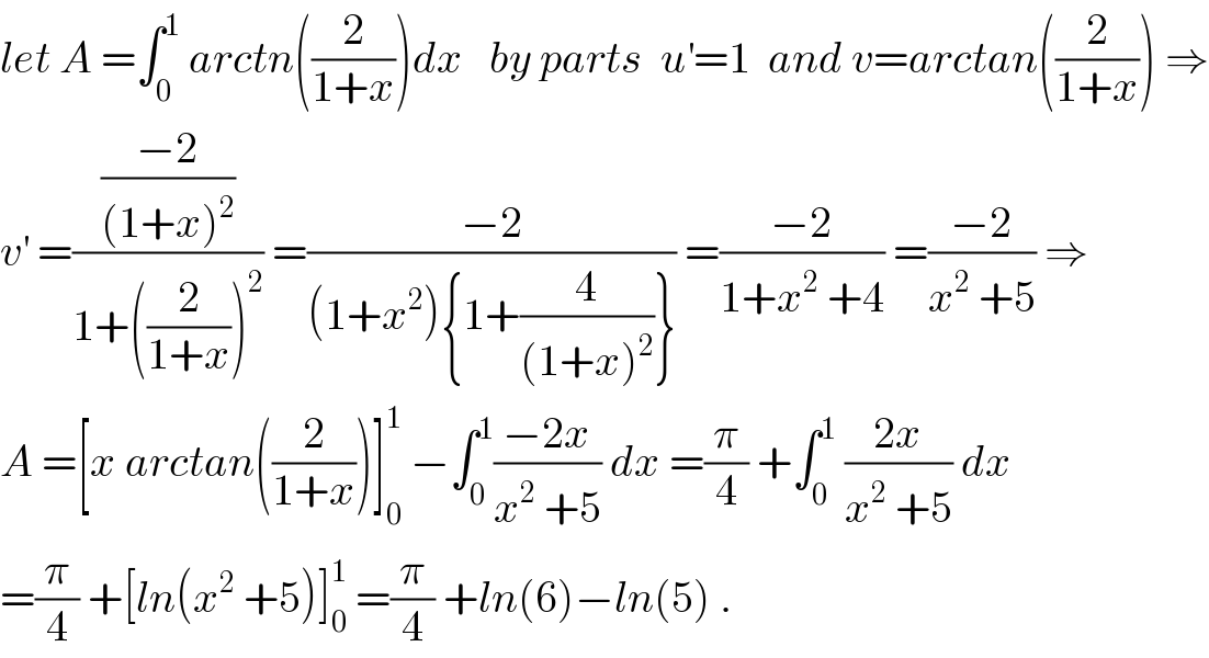 let A =∫_0 ^1  arctn((2/(1+x)))dx   by parts  u^′ =1  and v=arctan((2/(1+x))) ⇒  v^′  =(((−2)/((1+x)^2 ))/(1+((2/(1+x)))^2 )) =((−2)/((1+x^2 ){1+(4/((1+x)^2 ))})) =((−2)/(1+x^2  +4)) =((−2)/(x^2  +5)) ⇒  A =[x arctan((2/(1+x)))]_0 ^1  −∫_0 ^1 ((−2x)/(x^2  +5)) dx =(π/4) +∫_0 ^1  ((2x)/(x^2  +5)) dx  =(π/4) +[ln(x^2  +5)]_0 ^1  =(π/4) +ln(6)−ln(5) .  