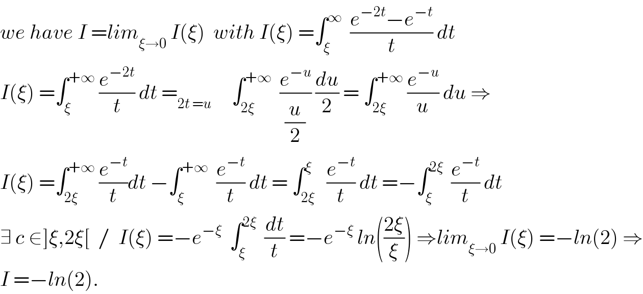 we have I =lim_(ξ→0)  I(ξ)  with I(ξ) =∫_ξ ^∞   ((e^(−2t) −e^(−t) )/t) dt  I(ξ) =∫_ξ ^(+∞)  (e^(−2t) /t) dt =_(2t =u)      ∫_(2ξ) ^(+∞)   (e^(−u) /(u/2)) (du/2) = ∫_(2ξ) ^(+∞)  (e^(−u) /u) du ⇒  I(ξ) =∫_(2ξ) ^(+∞)  (e^(−t) /t)dt −∫_ξ ^(+∞)   (e^(−t) /t) dt = ∫_(2ξ) ^ξ   (e^(−t) /t) dt =−∫_ξ ^(2ξ)   (e^(−t) /t) dt   ∃ c ∈]ξ,2ξ[  /  I(ξ) =−e^(−ξ)   ∫_ξ ^(2ξ)   (dt/t) =−e^(−ξ)  ln(((2ξ)/ξ)) ⇒lim_(ξ→0)  I(ξ) =−ln(2) ⇒  I =−ln(2).  