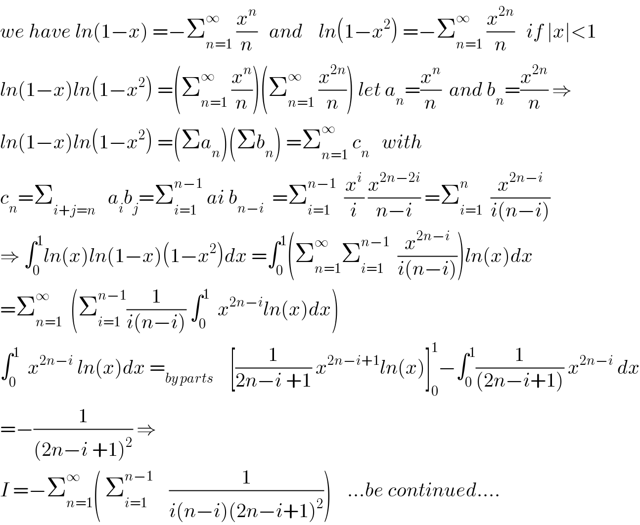 we have ln(1−x) =−Σ_(n=1) ^∞  (x^n /n)   and    ln(1−x^2 ) =−Σ_(n=1) ^∞  (x^(2n) /n)   if ∣x∣<1  ln(1−x)ln(1−x^2 ) =(Σ_(n=1) ^∞  (x^n /n))(Σ_(n=1) ^∞  (x^(2n) /n)) let a_n =(x^n /n)  and b_n =(x^(2n) /n) ⇒  ln(1−x)ln(1−x^2 ) =(Σa_n )(Σb_n ) =Σ_(n=1) ^∞  c_n    with  c_n =Σ_(i+j=n)    a_i b_j =Σ_(i=1) ^(n−1)  ai b_(n−i)   =Σ_(i=1) ^(n−1)   (x^i /i) (x^(2n−2i) /(n−i)) =Σ_(i=1) ^n   (x^(2n−i) /(i(n−i)))  ⇒ ∫_0 ^1 ln(x)ln(1−x)(1−x^2 )dx =∫_0 ^1 (Σ_(n=1) ^∞ Σ_(i=1) ^(n−1)   (x^(2n−i) /(i(n−i))))ln(x)dx  =Σ_(n=1) ^∞   (Σ_(i=1) ^(n−1) (1/(i(n−i))) ∫_0 ^1   x^(2n−i) ln(x)dx)    ∫_0 ^1   x^(2n−i)  ln(x)dx =_(by parts)     [(1/(2n−i +1)) x^(2n−i+1) ln(x)]_0 ^1 −∫_0 ^1 (1/((2n−i+1))) x^(2n−i)  dx  =−(1/((2n−i +1)^2 )) ⇒  I =−Σ_(n=1) ^∞ ( Σ_(i=1) ^(n−1)     (1/(i(n−i)(2n−i+1)^2 )))    ...be continued....  
