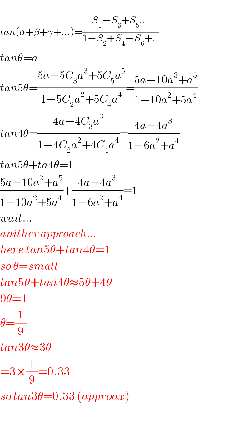   tan(α+β+γ+...)=((S_1 −S_3 +S_5 ...)/(1−S_2 +S_4 −S_6 +..))  tanθ=a  tan5θ=((5a−5C_3 a^3 +5C_5 a^5 )/(1−5C_2 a^2 +5C_4 a^4 ))=((5a−10a^3 +a^5 )/(1−10a^2 +5a^4 ))  tan4θ=((4a−4C_3 a^3 )/(1−4C_2 a^2 +4C_4 a^4 ))=((4a−4a^3 )/(1−6a^2 +a^4 ))  tan5θ+ta4θ=1  ((5a−10a^2 +a^5 )/(1−10a^2 +5a^4 ))+((4a−4a^3 )/(1−6a^2 +a^4 ))=1  wait...  anither approach...  here tan5θ+tan4θ=1  so θ=small  tan5θ+tan4θ≈5θ+4θ  9θ=1  θ=(1/9)  tan3θ≈3θ  =3×(1/9)=0.33  so tan3θ=0.33 (approax)    