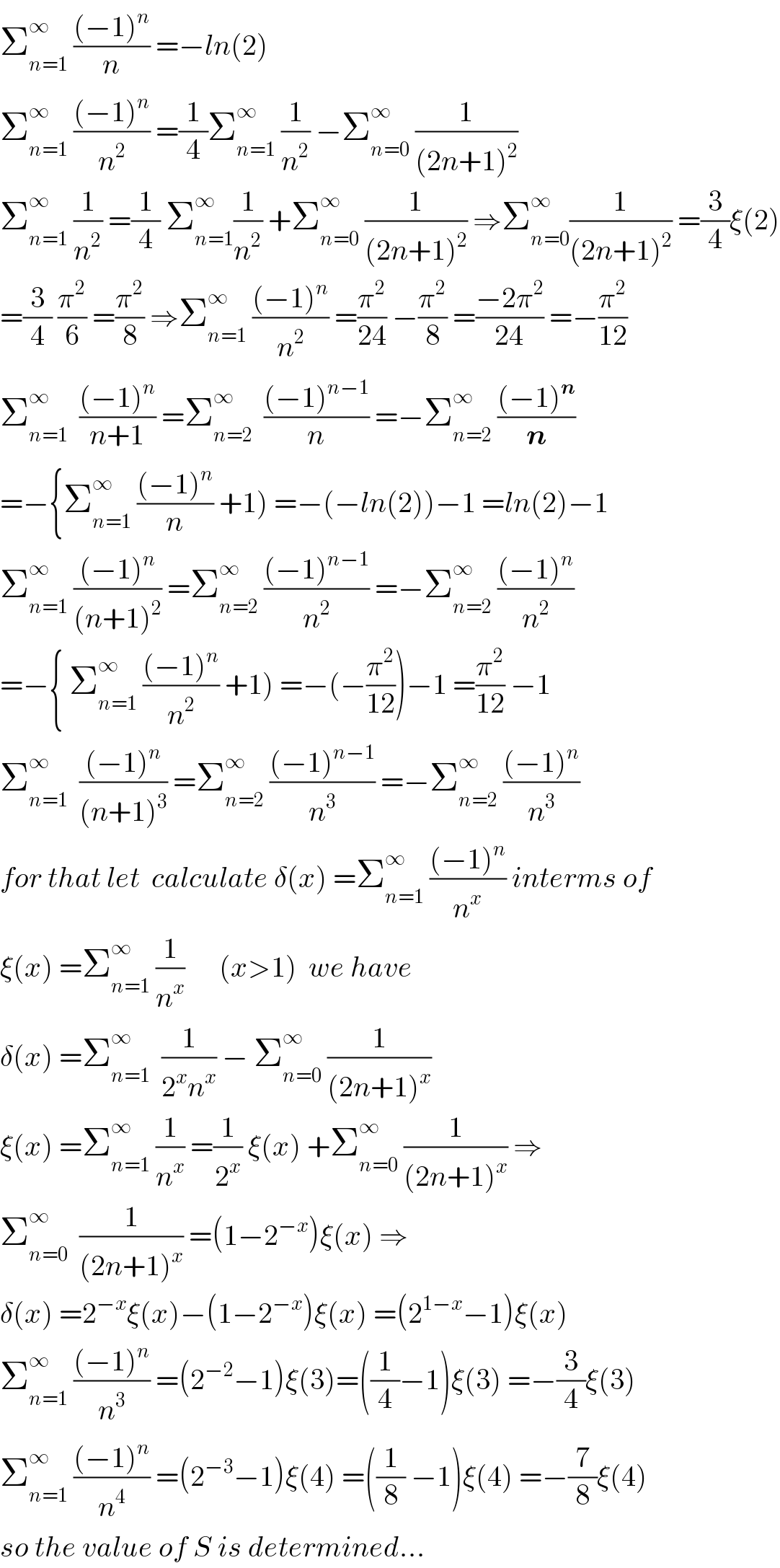 Σ_(n=1) ^∞  (((−1)^n )/n) =−ln(2)  Σ_(n=1) ^∞  (((−1)^n )/n^2 ) =(1/4)Σ_(n=1) ^∞  (1/n^2 ) −Σ_(n=0) ^∞  (1/((2n+1)^2 ))  Σ_(n=1) ^∞  (1/n^2 ) =(1/4) Σ_(n=1) ^∞ (1/n^2 ) +Σ_(n=0) ^∞  (1/((2n+1)^2 )) ⇒Σ_(n=0) ^∞ (1/((2n+1)^2 )) =(3/4)ξ(2)  =(3/4) (π^2 /6) =(π^2 /8) ⇒Σ_(n=1) ^∞  (((−1)^n )/n^2 ) =(π^2 /(24)) −(π^2 /8) =((−2π^2 )/(24)) =−(π^2 /(12))  Σ_(n=1) ^∞   (((−1)^n )/(n+1)) =Σ_(n=2) ^∞   (((−1)^(n−1) )/n) =−Σ_(n=2) ^∞  (((−1)^n )/n)  =−{Σ_(n=1) ^∞  (((−1)^n )/n) +1) =−(−ln(2))−1 =ln(2)−1  Σ_(n=1) ^∞  (((−1)^n )/((n+1)^2 )) =Σ_(n=2) ^∞  (((−1)^(n−1) )/n^2 ) =−Σ_(n=2) ^∞  (((−1)^n )/n^2 )  =−{ Σ_(n=1) ^∞  (((−1)^n )/n^2 ) +1) =−(−(π^2 /(12)))−1 =(π^2 /(12)) −1  Σ_(n=1) ^∞   (((−1)^n )/((n+1)^3 )) =Σ_(n=2) ^∞  (((−1)^(n−1) )/n^3 ) =−Σ_(n=2) ^∞  (((−1)^n )/n^3 )  for that let  calculate δ(x) =Σ_(n=1) ^∞  (((−1)^n )/n^x ) interms of  ξ(x) =Σ_(n=1) ^∞  (1/n^x )      (x>1)  we have   δ(x) =Σ_(n=1) ^∞   (1/(2^x n^x )) − Σ_(n=0) ^∞  (1/((2n+1)^x ))   ξ(x) =Σ_(n=1) ^∞  (1/n^x ) =(1/2^x ) ξ(x) +Σ_(n=0) ^∞  (1/((2n+1)^x )) ⇒  Σ_(n=0) ^∞   (1/((2n+1)^x )) =(1−2^(−x) )ξ(x) ⇒  δ(x) =2^(−x) ξ(x)−(1−2^(−x) )ξ(x) =(2^(1−x) −1)ξ(x)  Σ_(n=1) ^∞  (((−1)^n )/n^3 ) =(2^(−2) −1)ξ(3)=((1/4)−1)ξ(3) =−(3/4)ξ(3)  Σ_(n=1) ^∞  (((−1)^n )/n^4 ) =(2^(−3) −1)ξ(4) =((1/8) −1)ξ(4) =−(7/8)ξ(4)  so the value of S is determined...  