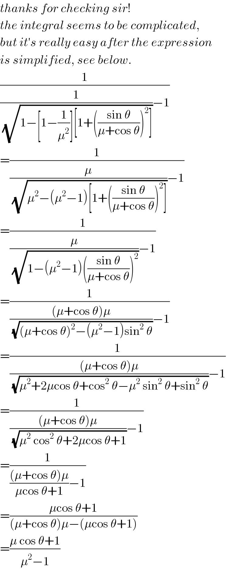 thanks for checking sir!  the integral seems to be complicated,  but it′s really easy after the expression  is simplified, see below.  (1/((1/(√(1−[1−(1/μ^2 )][1+(((sin θ)/(μ+cos θ)))^2 ])))−1))  =(1/((μ/(√(μ^2 −(μ^2 −1)[1+(((sin θ)/(μ+cos θ)))^2 ])))−1))  =(1/((μ/(√(1−(μ^2 −1)(((sin θ)/(μ+cos θ)))^2 )))−1))  =(1/((((μ+cos θ)μ)/(√((μ+cos θ)^2 −(μ^2 −1)sin^2  θ)))−1))  =(1/((((μ+cos θ)μ)/(√(μ^2 +2μcos θ+cos^2  θ−μ^2  sin^2  θ+sin^2  θ)))−1))  =(1/((((μ+cos θ)μ)/(√(μ^2  cos^2  θ+2μcos θ+1)))−1))  =(1/((((μ+cos θ)μ)/(μcos θ+1))−1))  =((μcos θ+1)/((μ+cos θ)μ−(μcos θ+1)))  =((μ cos θ+1)/(μ^2 −1))  