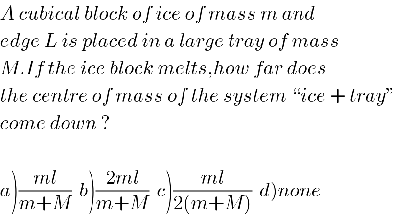A cubical block of ice of mass m and  edge L is placed in a large tray of mass  M.If the ice block melts,how far does  the centre of mass of the system “ice + tray”  come down ?    a)((ml)/(m+M))  b)((2ml)/(m+M))  c)((ml)/(2(m+M)))  d)none  