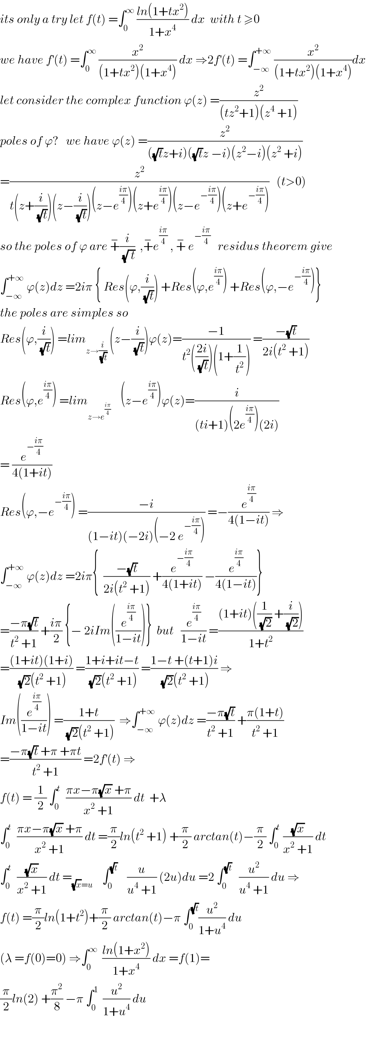 its only a try let f(t) =∫_0 ^∞  ((ln(1+tx^2 ))/(1+x^4 )) dx  with t ≥0  we have f^′ (t) =∫_0 ^∞  (x^2 /((1+tx^2 )(1+x^4 ))) dx ⇒2f^′ (t) =∫_(−∞) ^(+∞)  (x^2 /((1+tx^2 )(1+x^4 )))dx  let consider the complex function ϕ(z) =(z^2 /((tz^2 +1)(z^4  +1)))  poles of ϕ?   we have ϕ(z) =(z^2 /(((√t)z+i)((√t)z −i)(z^2 −i)(z^2  +i)))  =(z^2 /(t(z+(i/(√t)))(z−(i/(√t)))(z−e^((iπ)/4) )(z+e^((iπ)/4) )(z−e^(−((iπ)/4)) )(z+e^(−((iπ)/4)) )))   (t>0)  so the poles of ϕ are +^− (i/(√( t)))  ,+^− e^((iπ)/4)  , +^−  e^(−((iπ)/4))    residus theorem give  ∫_(−∞) ^(+∞)  ϕ(z)dz =2iπ { Res(ϕ,(i/(√t))) +Res(ϕ,e^((iπ)/4) ) +Res(ϕ,−e^(−((iπ)/4)) )}  the poles are simples so  Res(ϕ,(i/(√t))) =lim_(z→(i/(√t)))  (z−(i/(√t)))ϕ(z)=((−1)/(t^2 (((2i)/(√t)))(1+(1/t^2 )))) =((−(√t))/(2i(t^2  +1)))  Res(ϕ,e^((iπ)/4) ) =lim_(z→e^((iπ)/4) )     (z−e^((iπ)/4) )ϕ(z)=(i/((ti+1)(2e^((iπ)/4) )(2i)))  = (e^(−((iπ)/4)) /(4(1+it)))  Res(ϕ,−e^(−((iπ)/4)) ) =((−i)/((1−it)(−2i)(−2 e^(−((iπ)/4)) ))) =−(e^((iπ)/4) /(4(1−it))) ⇒  ∫_(−∞) ^(+∞)  ϕ(z)dz =2iπ{  ((−(√t))/(2i(t^2  +1))) +(e^(−((iπ)/4)) /(4(1+it))) −(e^((iπ)/4) /(4(1−it)))}  =((−π(√t))/(t^2  +1)) +((iπ)/2) {− 2iIm((e^((iπ)/4) /(1−it)))}  but   (e^((iπ)/4) /(1−it)) =(((1+it)((1/(√2)) +(i/(√2))))/(1+t^2 ))  =(((1+it)(1+i))/((√2)(t^2  +1))) =((1+i+it−t)/((√2)(t^2  +1))) =((1−t +(t+1)i)/((√2)(t^2  +1))) ⇒  Im((e^((iπ)/4) /(1−it))) =((1+t)/((√2)(t^2  +1)))  ⇒∫_(−∞) ^(+∞)  ϕ(z)dz =((−π(√t))/(t^2  +1)) +((π(1+t))/(t^2  +1))  =((−π(√t) +π +πt)/(t^2  +1)) =2f^′ (t) ⇒  f(t) = (1/2) ∫_0 ^t   ((πx−π(√x) +π)/(x^2  +1)) dt  +λ  ∫_0 ^t   ((πx−π(√x) +π)/(x^2  +1)) dt =(π/2)ln(t^2  +1) +(π/2) arctan(t)−(π/2) ∫_0 ^t  ((√x)/(x^2  +1)) dt  ∫_0 ^t   ((√x)/(x^2  +1)) dt =_((√x)=u)     ∫_0 ^(√t)     (u/(u^4  +1)) (2u)du =2 ∫_0 ^(√t)    (u^2 /(u^4  +1)) du ⇒  f(t) =(π/2)ln(1+t^2 )+(π/2) arctan(t)−π ∫_0 ^(√t) (u^2 /(1+u^4 )) du   (λ =f(0)=0) ⇒∫_0 ^∞   ((ln(1+x^2 ))/(1+x^4 )) dx =f(1)=  (π/2)ln(2) +(π^2 /8) −π ∫_0 ^1   (u^2 /(1+u^4 )) du    