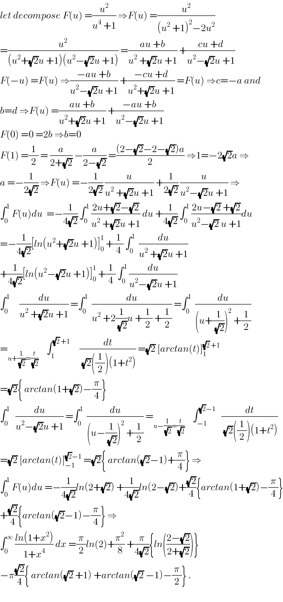 let decompose F(u) =(u^2 /(u^4  +1)) ⇒F(u) =(u^2 /((u^2  +1)^2 −2u^2 ))  =(u^2 /((u^2 +(√2)u +1)(u^2 −(√2)u +1))) =((au +b)/(u^2  +(√2)u +1)) +((cu +d)/(u^2 −(√2)u +1))  F(−u) =F(u) ⇒((−au +b)/(u^2 −(√2)u +1)) +((−cu +d)/(u^2 +(√2)u +1)) =F(u) ⇒c=−a and   b=d ⇒F(u) =((au +b)/(u^2 +(√2)u +1)) +((−au +b)/(u^2 −(√2)u +1))  F(0) =0 =2b ⇒b=0   F(1) =(1/2) = (a/(2+(√2))) −(a/(2−(√2))) =(((2−(√2)−2−(√2))a)/2) ⇒1=−2(√2)a ⇒  a =−(1/(2(√2))) ⇒F(u) =−(1/(2(√2))) (u/(u^2  +(√2)u +1)) +(1/(2(√2))) (u/(u^2 −(√2)u +1)) ⇒  ∫_0 ^1  F(u)du  =−(1/(4(√2))) ∫_0 ^1  ((2u+(√2)−(√2))/(u^2  +(√2)u +1)) du +(1/(4(√2))) ∫_0 ^1  ((2u−(√2) +(√2))/(u^2 −(√2) u +1))du  =−(1/(4(√2)))[ln(u^2 +(√2)u +1)]_0 ^1  +(1/4) ∫_0 ^1   (du/(u^2  +(√2)u +1))  +(1/(4(√2)))[ln(u^2 −(√2)u +1)]_0 ^1  +(1/4) ∫_0 ^1  (du/(u^2 −(√2)u +1))  ∫_0 ^1      (du/(u^2  +(√2)u +1)) =∫_0 ^1   (du/(u^2  +2(1/(√2))u +(1/2) +(1/2))) =∫_0 ^1   (du/((u+(1/(√2)))^2  +(1/2)))  =_(u+(1/(√2))=(t/(√2)))     ∫_1 ^((√2) +1)      (dt/((√2)((1/2))(1+t^2 ))) =(√2) [arctan(t)]_1 ^((√2) +1)   =(√2){ arctan(1+(√2))−(π/4)}  ∫_0 ^1    (du/(u^2 −(√2)u +1)) =∫_0 ^1   (du/((u−(1/(√2)))^2  +(1/2))) =_(u−(1/(√2))=(t/(√2)))     ∫_(−1) ^((√2)−1)    (dt/((√2)((1/2))(1+t^2 )))  =(√2) [arctan(t)]_(−1) ^((√2)−1)  =(√2){ arctan((√2)−1)+(π/4)} ⇒  ∫_0 ^1  F(u)du =−(1/(4(√2)))ln(2+(√2)) +(1/(4(√2)))ln(2−(√2))+((√2)/4){arctan(1+(√2))−(π/4)}  +((√2)/4){arctan((√2)−1)−(π/4)} ⇒  ∫_0 ^∞  ((ln(1+x^2 ))/(1+x^4 )) dx =(π/2)ln(2)+(π^2 /8) +(π/(4(√2))){ln(((2−(√2))/(2+(√2))))}  −π((√2)/4){ arctan((√2) +1) +arctan((√2) −1)−(π/2)} .    