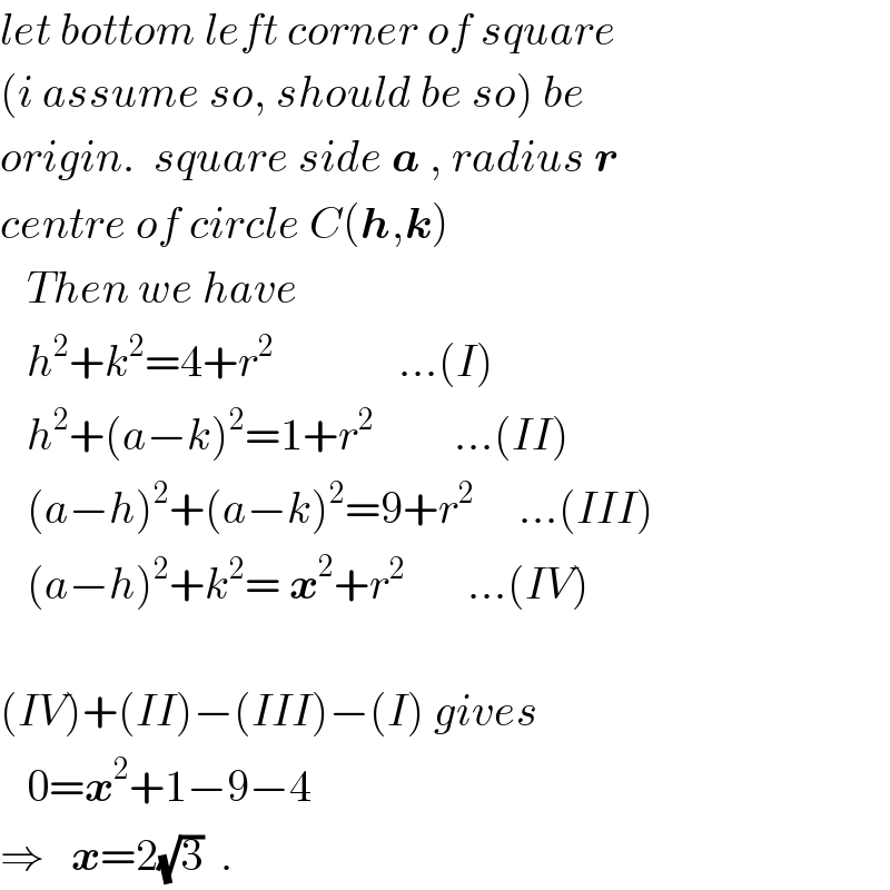 let bottom left corner of square  (i assume so, should be so) be  origin.  square side a , radius r  centre of circle C(h,k)     Then we have     h^2 +k^2 =4+r^2               ...(I)     h^2 +(a−k)^2 =1+r^2          ...(II)     (a−h)^2 +(a−k)^2 =9+r^2      ...(III)     (a−h)^2 +k^2 = x^2 +r^2        ...(IV)    (IV)+(II)−(III)−(I) gives     0=x^2 +1−9−4  ⇒   x=2(√3)  .  