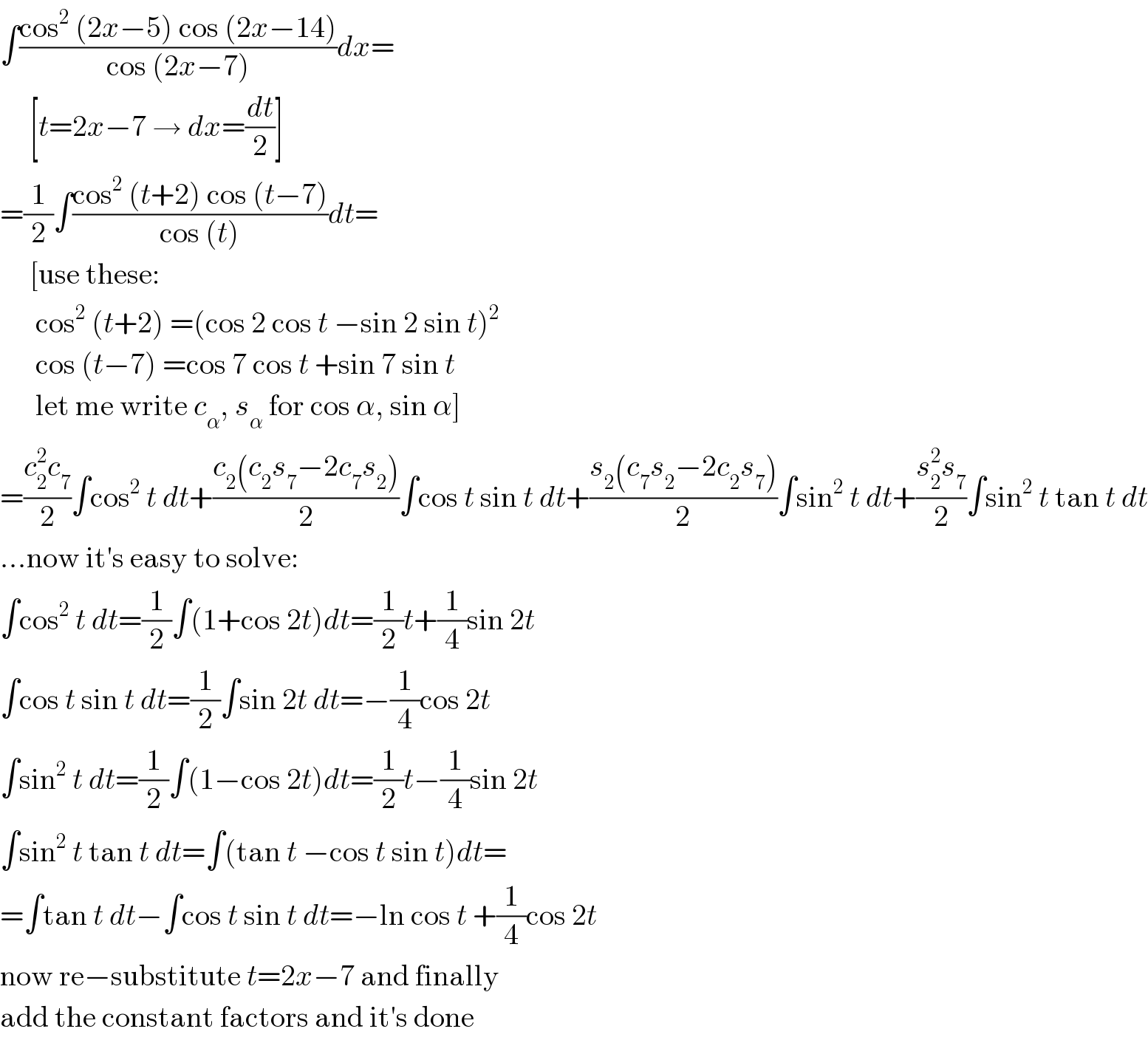 ∫((cos^2  (2x−5) cos (2x−14))/(cos (2x−7)))dx=       [t=2x−7 → dx=(dt/2)]  =(1/2)∫((cos^2  (t+2) cos (t−7))/(cos (t)))dt=       [use these:        cos^2  (t+2) =(cos 2 cos t −sin 2 sin t)^2         cos (t−7) =cos 7 cos t +sin 7 sin t        let me write c_α , s_α  for cos α, sin α]  =((c_2 ^2 c_7 )/2)∫cos^2  t dt+((c_2 (c_2 s_7 −2c_7 s_2 ))/2)∫cos t sin t dt+((s_2 (c_7 s_2 −2c_2 s_7 ))/2)∫sin^2  t dt+((s_2 ^2 s_7 )/2)∫sin^2  t tan t dt  ...now it′s easy to solve:  ∫cos^2  t dt=(1/2)∫(1+cos 2t)dt=(1/2)t+(1/4)sin 2t  ∫cos t sin t dt=(1/2)∫sin 2t dt=−(1/4)cos 2t  ∫sin^2  t dt=(1/2)∫(1−cos 2t)dt=(1/2)t−(1/4)sin 2t  ∫sin^2  t tan t dt=∫(tan t −cos t sin t)dt=  =∫tan t dt−∫cos t sin t dt=−ln cos t +(1/4)cos 2t  now re−substitute t=2x−7 and finally  add the constant factors and it′s done  