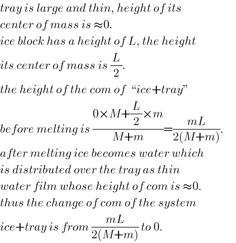 tray is large and thin, height of its  center of mass is ≈0.  ice block has a height of L, the height  its center of mass is (L/2).  the height of the com of  “ice+tray”  before melting is ((0×M+(L/2)×m)/(M+m))=((mL)/(2(M+m))).  after melting ice becomes water which  is distributed over the tray as thin  water film whose height of com is ≈0.  thus the change of com of the system  ice+tray is from ((mL)/(2(M+m))) to 0.  