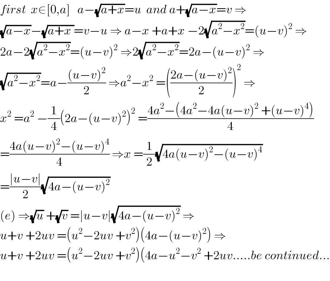 first  x∈[0,a]   a−(√(a+x))=u  and a+(√(a−x))=v ⇒  (√(a−x))−(√(a+x ))=v−u ⇒ a−x +a+x −2(√(a^2 −x^2 ))=(u−v)^2  ⇒  2a−2(√(a^2 −x^2 ))=(u−v)^2  ⇒2(√(a^2 −x^2 ))=2a−(u−v)^2  ⇒  (√(a^2 −x^2 ))=a−(((u−v)^2 )/2) ⇒a^2 −x^2  =(((2a−(u−v)^2 )/2))^2  ⇒  x^2  =a^2  −(1/4)(2a−(u−v)^2 )^2  =((4a^2 −(4a^2 −4a(u−v)^2  +(u−v)^4 ))/4)  =((4a(u−v)^2 −(u−v)^4 )/4) ⇒x =(1/2)(√(4a(u−v)^2 −(u−v)^4 ))  =((∣u−v∣)/2)(√(4a−(u−v)^2 ))  (e) ⇒(√u) +(√v) =∣u−v∣(√(4a−(u−v)^2 )) ⇒  u+v +2uv =(u^2 −2uv +v^2 )(4a−(u−v)^2 ) ⇒  u+v +2uv =(u^2 −2uv +v^2 )(4a−u^2 −v^2  +2uv.....be continued...    
