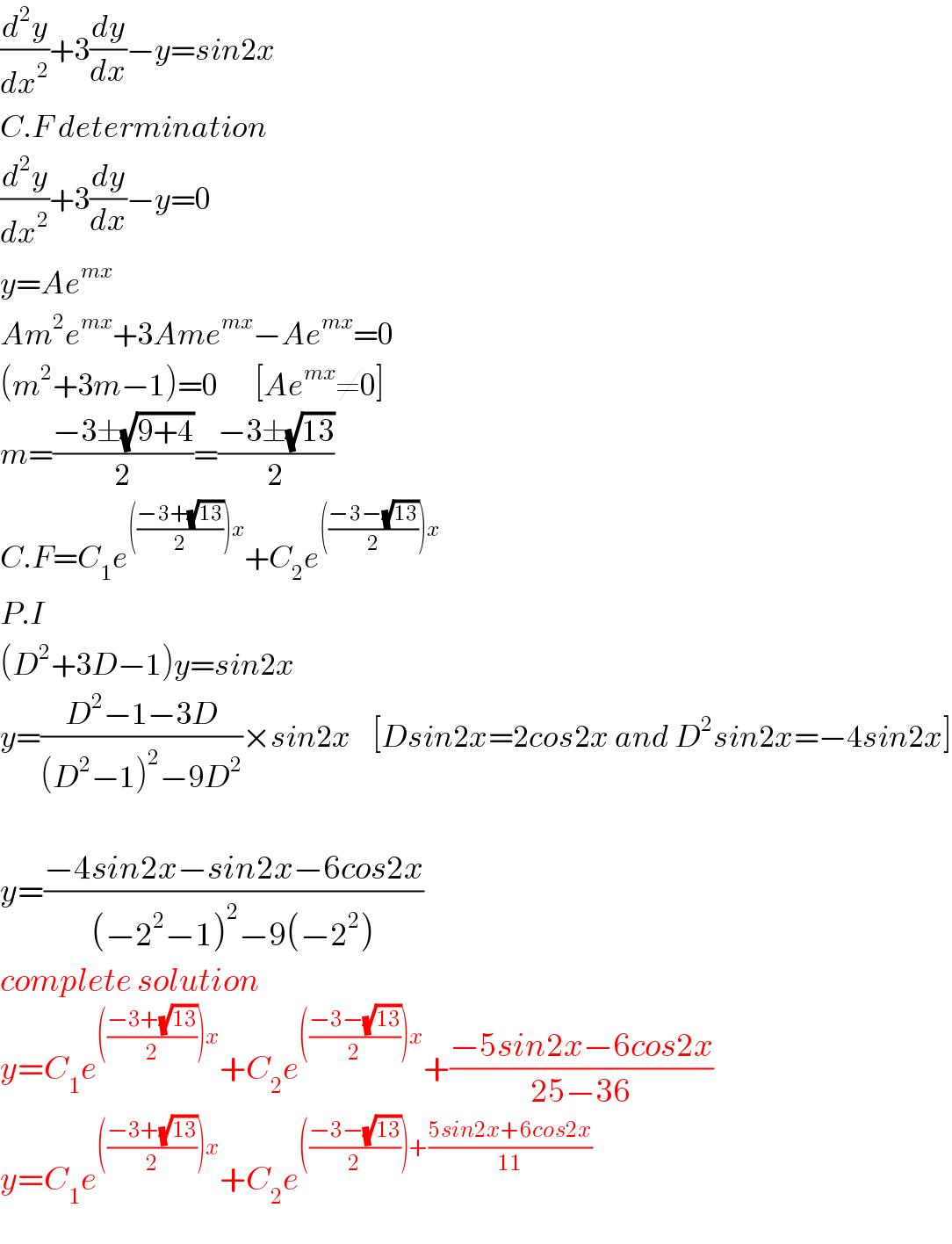 (d^2 y/dx^2 )+3(dy/dx)−y=sin2x  C.F determination  (d^2 y/dx^2 )+3(dy/dx)−y=0  y=Ae^(mx)    Am^2 e^(mx) +3Ame^(mx) −Ae^(mx) =0  (m^2 +3m−1)=0       [Ae^(mx) ≠0]  m=((−3±(√(9+4)))/2)=((−3±(√(13)))/2)  C.F=C_1 e^((((−3+(√(13)))/2))x) +C_2 e^((((−3−(√(13)))/2))x)   P.I  (D^2 +3D−1)y=sin2x  y=((D^2 −1−3D)/((D^2 −1)^2 −9D^2 ))×sin2x    [Dsin2x=2cos2x and D^2 sin2x=−4sin2x]    y=((−4sin2x−sin2x−6cos2x)/((−2^2 −1)^2 −9(−2^2 )))  complete solution  y=C_1 e^((((−3+(√(13)))/2))x) +C_2 e^((((−3−(√(13)))/2))x) +((−5sin2x−6cos2x)/(25−36))  y=C_1 e^((((−3+(√(13)))/2))x) +C_2 e^((((−3−(√(13)))/2))+((5sin2x+6cos2x)/(11)))   