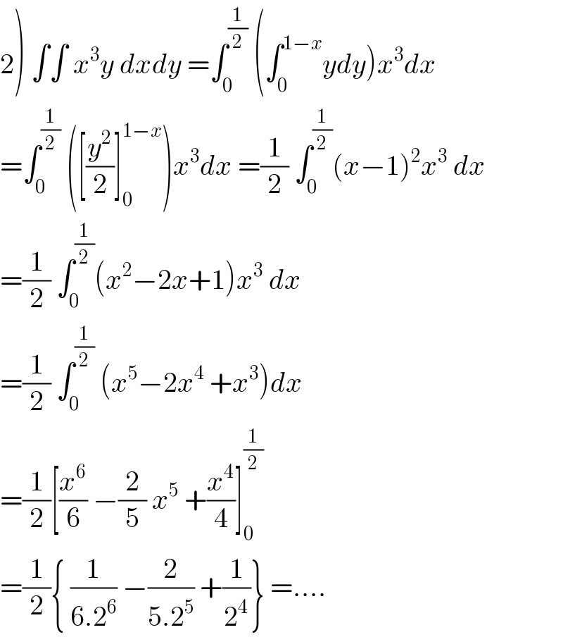 2) ∫∫ x^3 y dxdy =∫_0 ^(1/2)  (∫_0 ^(1−x) ydy)x^3 dx  =∫_0 ^(1/2)  ([(y^2 /2)]_0 ^(1−x) )x^3 dx =(1/2) ∫_0 ^(1/2) (x−1)^2 x^3  dx  =(1/2) ∫_0 ^(1/2) (x^2 −2x+1)x^3  dx  =(1/2) ∫_0 ^(1/2)  (x^5 −2x^4  +x^3 )dx  =(1/2)[(x^6 /6) −(2/5) x^5  +(x^4 /4)]_0 ^(1/2)   =(1/2){ (1/(6.2^6 )) −(2/(5.2^5 )) +(1/2^4 )} =....  