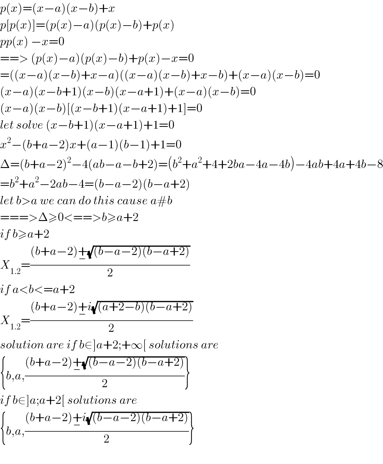 p(x)=(x−a)(x−b)+x  p[p(x)]=(p(x)−a)(p(x)−b)+p(x)  pp(x) −x=0  ==> (p(x)−a)(p(x)−b)+p(x)−x=0  =((x−a)(x−b)+x−a)((x−a)(x−b)+x−b)+(x−a)(x−b)=0  (x−a)(x−b+1)(x−b)(x−a+1)+(x−a)(x−b)=0  (x−a)(x−b)[(x−b+1)(x−a+1)+1]=0  let solve (x−b+1)(x−a+1)+1=0  x^2 −(b+a−2)x+(a−1)(b−1)+1=0  Δ=(b+a−2)^2 −4(ab−a−b+2)=(b^2 +a^2 +4+2ba−4a−4b)−4ab+4a+4b−8  =b^2 +a^2 −2ab−4=(b−a−2)(b−a+2)  let b>a we can do this cause a#b  ===>Δ≥0<==>b≥a+2  if b≥a+2  X_(1.2) =(((b+a−2)+_− (√((b−a−2)(b−a+2))))/2)  if a<b<=a+2  X_(1.2) =(((b+a−2)+_− i(√((a+2−b)(b−a+2))))/2)  solution are if b∈]a+2;+∞[ solutions are  {b,a,(((b+a−2)+_− (√((b−a−2)(b−a+2))))/2)}  if b∈]a;a+2[ solutions are  {b,a,(((b+a−2)+_− i(√((b−a−2)(b−a+2))))/2)}    