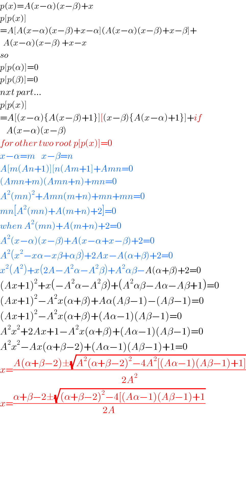 p(x)=A(x−α)(x−β)+x  p[p(x)]  =A[A(x−α)(x−β)+x−α](A(x−α)(x−β)+x−β]+    A(x−α)(x−β) +x−x  so   p[p(α)]=0  p[p(β)]=0  nxt part...  p[p(x)]  =A[(x−α){A(x−β)+1}][(x−β){A(x−α)+1}]+if      A(x−α)(x−β)  for other two root p[p(x)]=0  x−α=m    x−β=n     A[m(An+1)][n(Am+1]+Amn=0  (Amn+m)(Amn+n)+mn=0  A^2 (mn)^2 +Amn(m+n)+mn+mn=0  mn[A^2 (mn)+A(m+n)+2]=0  when A^2 (mn)+A(m+n)+2=0  A^2 (x−α)(x−β)+A(x−α+x−β)+2=0  A^2 (x^2 −xα−xβ+αβ)+2Ax−A(α+β)+2=0  x^2 (A^2 )+x(2A−A^2 α−A^2 β)+A^2 αβ−A(α+β)+2=0  (Ax+1)^2 +x(−A^2 α−A^2 β)+(A^2 αβ−Aα−Aβ+1)=0  (Ax+1)^2 −A^2 x(α+β)+Aα(Aβ−1)−(Aβ−1)=0  (Ax+1)^2 −A^2 x(α+β)+(Aα−1)(Aβ−1)=0  A^2 x^2 +2Ax+1−A^2 x(α+β)+(Aα−1)(Aβ−1)=0  A^2 x^2 −Ax(α+β−2)+(Aα−1)(Aβ−1)+1=0  x=((A(α+β−2)±(√(A^2 (α+β−2)^2 −4A^2 [(Aα−1)(Aβ−1)+1])))/(2A^2 ))  x=((α+β−2±(√((α+β−2)^2 −4[(Aα−1)(Aβ−1)+1)))/(2A))          