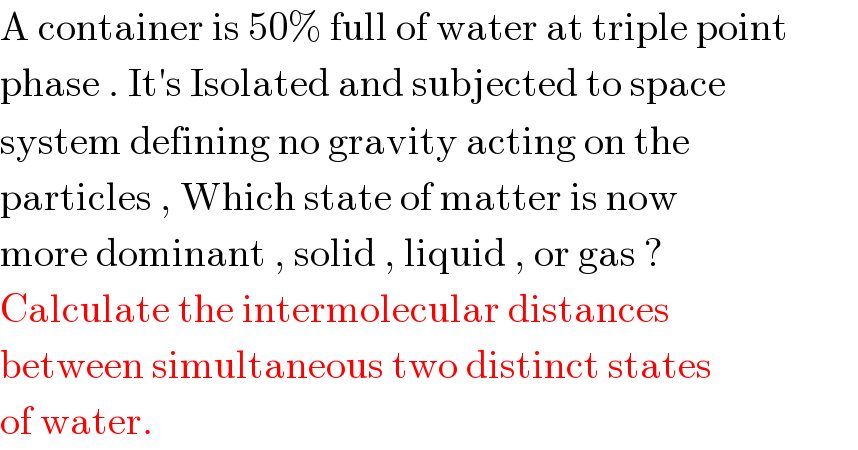 A container is 50% full of water at triple point  phase . It′s Isolated and subjected to space  system defining no gravity acting on the   particles , Which state of matter is now  more dominant , solid , liquid , or gas ?  Calculate the intermolecular distances  between simultaneous two distinct states  of water.   