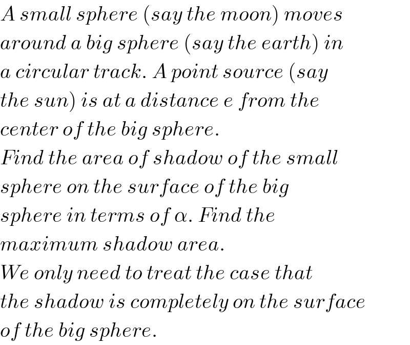 A small sphere (say the moon) moves  around a big sphere (say the earth) in  a circular track. A point source (say  the sun) is at a distance e from the  center of the big sphere.  Find the area of shadow of the small  sphere on the surface of the big  sphere in terms of α. Find the  maximum shadow area.  We only need to treat the case that  the shadow is completely on the surface  of the big sphere.  
