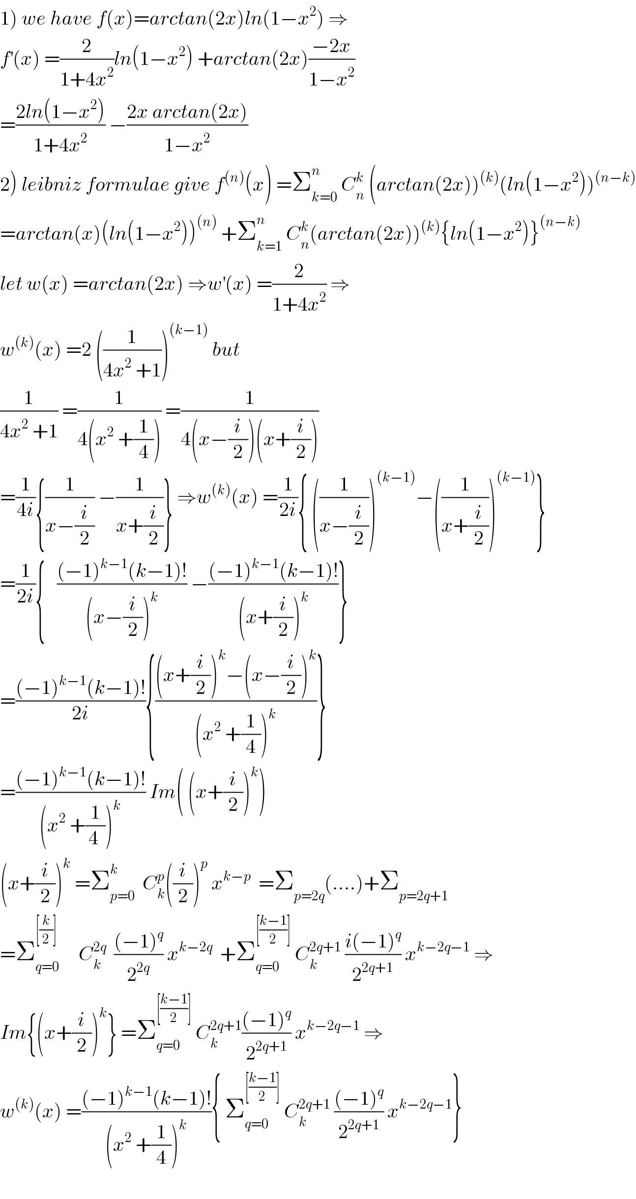 1) we have f(x)=arctan(2x)ln(1−x^2 ) ⇒  f^′ (x) =(2/(1+4x^2 ))ln(1−x^2 ) +arctan(2x)((−2x)/(1−x^2 ))  =((2ln(1−x^2 ))/(1+4x^2 )) −((2x arctan(2x))/(1−x^2 ))  2) leibniz formulae give f^((n)) (x) =Σ_(k=0) ^n  C_n ^k  (arctan(2x))^((k)) (ln(1−x^2 ))^((n−k))   =arctan(x)(ln(1−x^2 ))^((n))  +Σ_(k=1) ^n  C_n ^k (arctan(2x))^((k)) {ln(1−x^2 )}^((n−k))   let w(x) =arctan(2x) ⇒w^′ (x) =(2/(1+4x^2 )) ⇒  w^((k)) (x) =2 ((1/(4x^2  +1)))^((k−1))  but  (1/(4x^2  +1)) =(1/(4(x^2  +(1/4)))) =(1/(4(x−(i/2))(x+(i/2))))  =(1/(4i)){(1/(x−(i/2))) −(1/(x+(i/2)))} ⇒w^((k)) (x) =(1/(2i)){ ((1/(x−(i/2))))^((k−1)) −((1/(x+(i/2))))^((k−1)) }  =(1/(2i)){   (((−1)^(k−1) (k−1)!)/((x−(i/2))^k )) −(((−1)^(k−1) (k−1)!)/((x+(i/2))^k ))}  =(((−1)^(k−1) (k−1)!)/(2i)){(((x+(i/2))^k −(x−(i/2))^k )/((x^2  +(1/4))^k ))}  =(((−1)^(k−1) (k−1)!)/((x^2  +(1/(4 )))^k )) Im( (x+(i/2))^k )  (x+(i/2))^k  =Σ_(p=0) ^k   C_k ^p ((i/2))^p  x^(k−p)   =Σ_(p=2q) (....)+Σ_(p=2q+1)   =Σ_(q=0) ^([(k/2)])      C_k ^(2q)   (((−1)^q )/2^(2q) ) x^(k−2q)   +Σ_(q=0) ^([((k−1)/2)])  C_k ^(2q+1)  ((i(−1)^q )/2^(2q+1) ) x^(k−2q−1)  ⇒  Im{(x+(i/2))^k } =Σ_(q=0) ^([((k−1)/2)])  C_k ^(2q+1) (((−1)^q )/2^(2q+1) ) x^(k−2q−1)  ⇒  w^((k)) (x) =(((−1)^(k−1) (k−1)!)/((x^2  +(1/4))^k )){ Σ_(q=0) ^([((k−1)/2)])  C_k ^(2q+1)  (((−1)^q )/2^(2q+1) ) x^(k−2q−1) }    