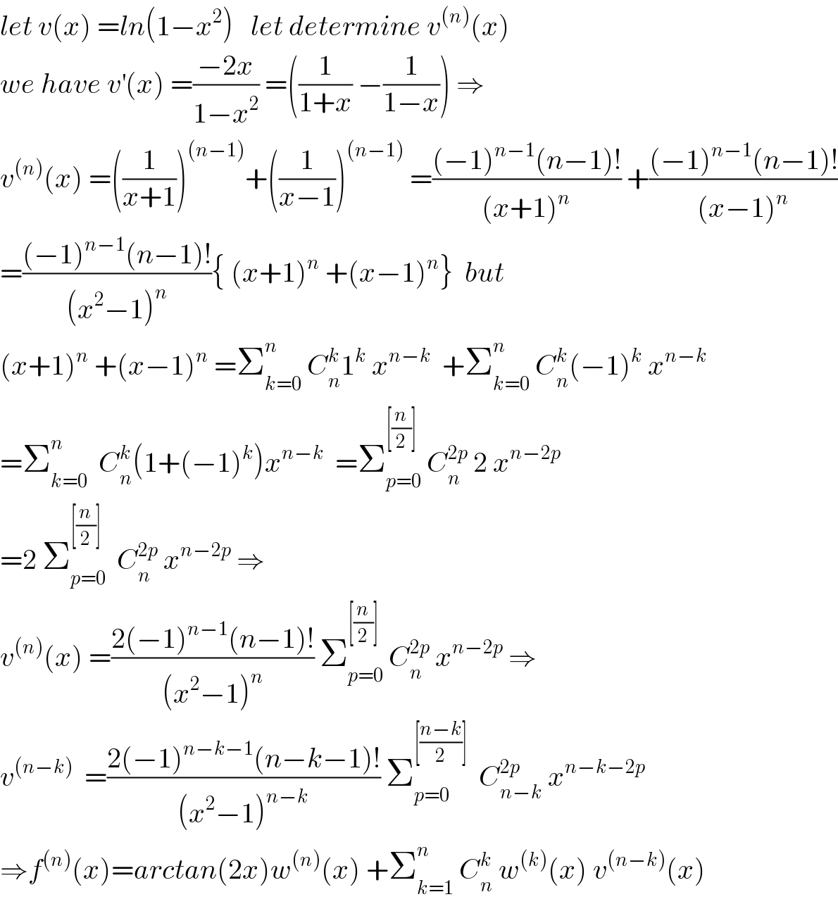 let v(x) =ln(1−x^2 )   let determine v^((n)) (x)  we have v^′ (x) =((−2x)/(1−x^2 )) =((1/(1+x)) −(1/(1−x))) ⇒  v^((n)) (x) =((1/(x+1)))^((n−1)) +((1/(x−1)))^((n−1))  =(((−1)^(n−1) (n−1)!)/((x+1)^n )) +(((−1)^(n−1) (n−1)!)/((x−1)^n ))  =(((−1)^(n−1) (n−1)!)/((x^2 −1)^n )){ (x+1)^n  +(x−1)^n }  but  (x+1)^n  +(x−1)^n  =Σ_(k=0) ^n  C_n ^k 1^k  x^(n−k)   +Σ_(k=0) ^n  C_n ^k (−1)^k  x^(n−k)   =Σ_(k=0) ^n   C_n ^k (1+(−1)^k )x^(n−k)   =Σ_(p=0) ^([(n/2)])  C_n ^(2p)  2 x^(n−2p)   =2 Σ_(p=0) ^([(n/2)])   C_n ^(2p)  x^(n−2p)  ⇒  v^((n)) (x) =((2(−1)^(n−1) (n−1)!)/((x^2 −1)^n )) Σ_(p=0) ^([(n/2)])  C_n ^(2p)  x^(n−2p)  ⇒  v^((n−k))   =((2(−1)^(n−k−1) (n−k−1)!)/((x^2 −1)^(n−k) )) Σ_(p=0) ^([((n−k)/2)])   C_(n−k) ^(2p)  x^(n−k−2p)   ⇒f^((n)) (x)=arctan(2x)w^((n)) (x) +Σ_(k=1) ^n  C_n ^k  w^((k)) (x) v^((n−k)) (x)  