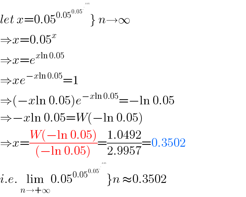 let x=0.05^(0.05^(0.05^.^.^(.0.05)   ) ) } n→∞  ⇒x=0.05^x   ⇒x=e^(xln 0.05)   ⇒xe^(−xln 0.05) =1  ⇒(−xln 0.05)e^(−xln 0.05) =−ln 0.05  ⇒−xln 0.05=W(−ln 0.05)  ⇒x=((W(−ln 0.05))/((−ln 0.05)))=((1.0492)/(2.9957))=0.3502  i.e. lim_(n→+∞) 0.05^(0.05^(0.05^.^.^(.0.05)   ) ) }n ≈0.3502  