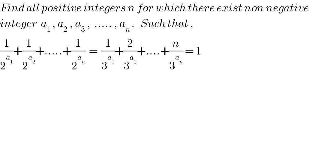 Find all positive integers n for which there exist non negative  integer  a_(1 ) , a_2  , a_3  ,  ..... , a_(n ) .   Such that .  (1/2^a_1  )+(1/2^a_2  )+.....+(1/2^a_n  )  =  (1/3^a_1  )+(2/3^a_2  )+....+(n/3^a_n  ) = 1  