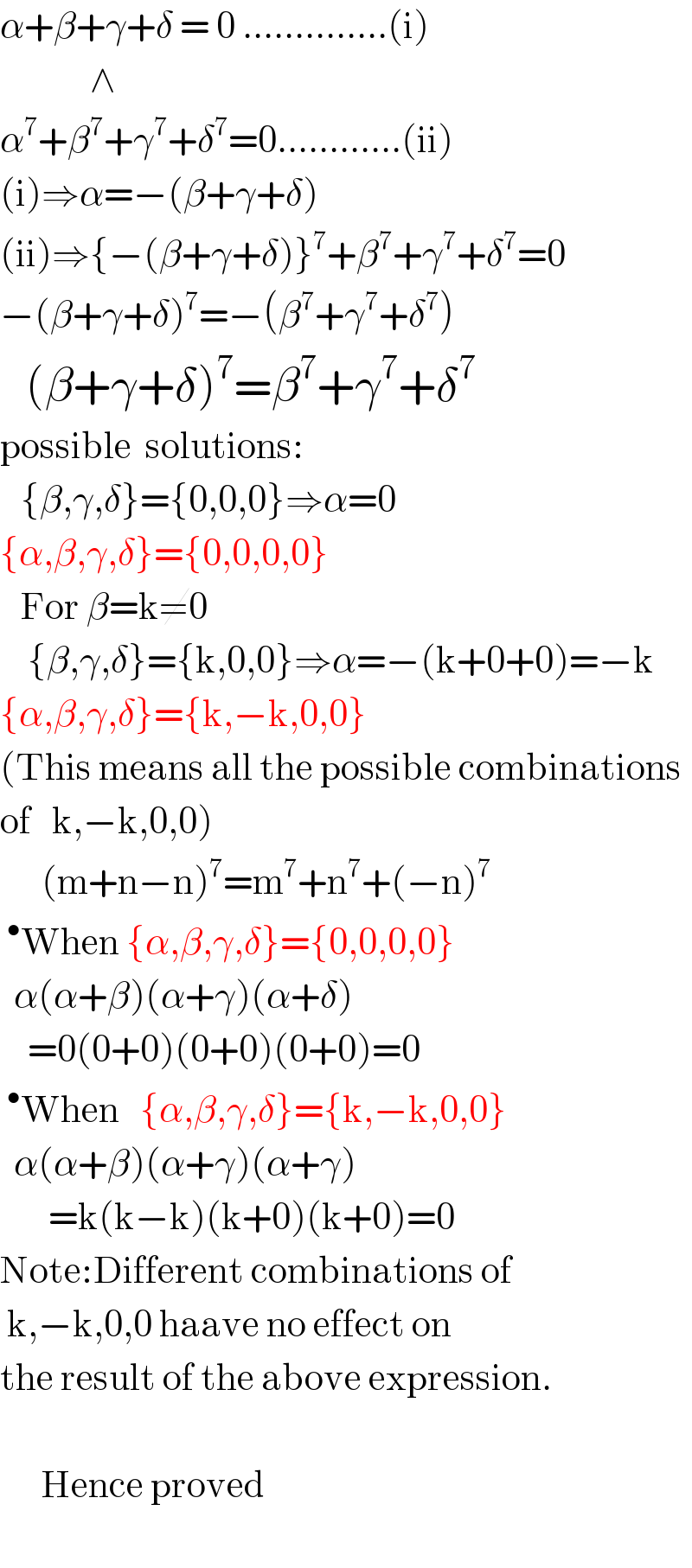 α+β+γ+δ = 0 ..............(i)               ∧  α^7 +β^7 +γ^7 +δ^7 =0............(ii)  (i)⇒α=−(β+γ+δ)  (ii)⇒{−(β+γ+δ)}^7 +β^7 +γ^7 +δ^7 =0  −(β+γ+δ)^7 =−(β^7 +γ^7 +δ^7 )     (β+γ+δ)^7 =β^7 +γ^7 +δ^7   possible  solutions:     {β,γ,δ}={0,0,0}⇒α=0  {α,β,γ,δ}={0,0,0,0}     For β=k≠0      {β,γ,δ}={k,0,0}⇒α=−(k+0+0)=−k  {α,β,γ,δ}={k,−k,0,0}  (This means all the possible combinations  of   k,−k,0,0)        (m+n−n)^7 =m^7 +n^7 +(−n)^7   ^• When {α,β,γ,δ}={0,0,0,0}    α(α+β)(α+γ)(α+δ)      =0(0+0)(0+0)(0+0)=0  ^• When   {α,β,γ,δ}={k,−k,0,0}    α(α+β)(α+γ)(α+γ)         =k(k−k)(k+0)(k+0)=0  Note:Different combinations of   k,−k,0,0 haave no effect on  the result of the above expression.          Hence proved      