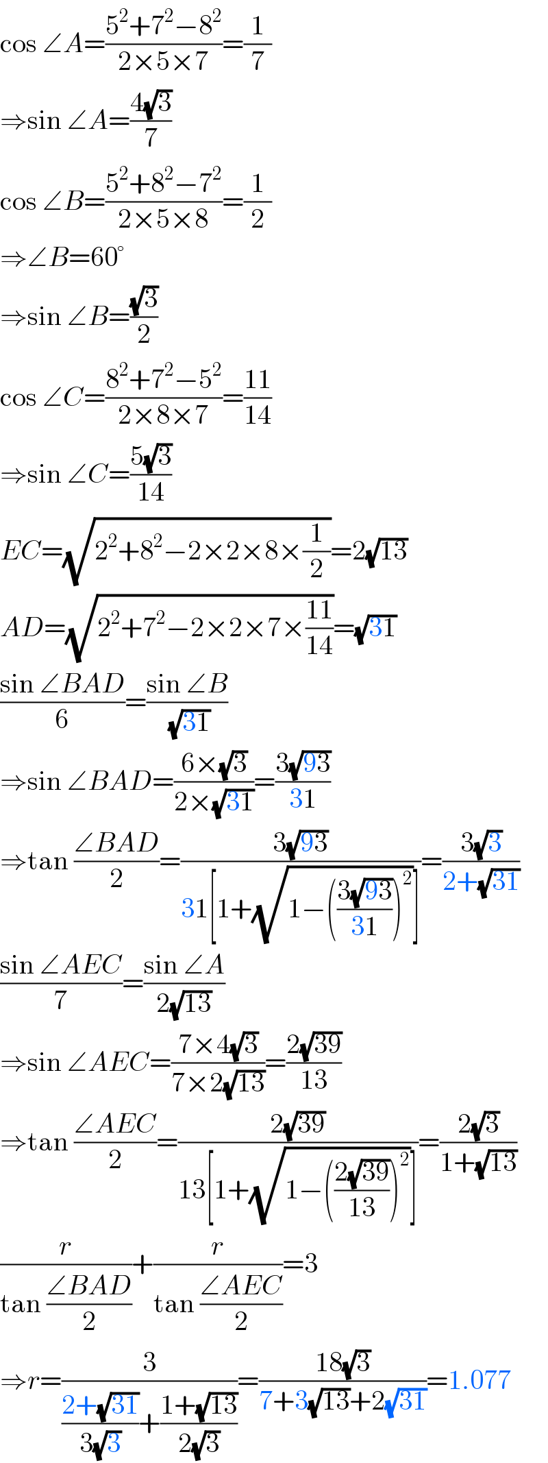 cos ∠A=((5^2 +7^2 −8^2 )/(2×5×7))=(1/7)  ⇒sin ∠A=((4(√3))/7)  cos ∠B=((5^2 +8^2 −7^2 )/(2×5×8))=(1/2)  ⇒∠B=60°  ⇒sin ∠B=((√3)/2)  cos ∠C=((8^2 +7^2 −5^2 )/(2×8×7))=((11)/(14))  ⇒sin ∠C=((5(√3))/(14))  EC=(√(2^2 +8^2 −2×2×8×(1/2)))=2(√(13))  AD=(√(2^2 +7^2 −2×2×7×((11)/(14))))=(√(31))  ((sin ∠BAD)/6)=((sin ∠B)/(√(31)))  ⇒sin ∠BAD=((6×(√3))/(2×(√(31))))=((3(√(93)))/(31))  ⇒tan ((∠BAD)/2)=((3(√(93)))/(31[1+(√(1−(((3(√(93)))/(31)))^2 ))]))=((3(√3))/(2+(√(31))))  ((sin ∠AEC)/7)=((sin ∠A)/(2(√(13))))  ⇒sin ∠AEC=((7×4(√3))/(7×2(√(13))))=((2(√(39)))/(13))  ⇒tan ((∠AEC)/2)=((2(√(39)))/(13[1+(√(1−(((2(√(39)))/(13)))^2 ))]))=((2(√3))/(1+(√(13))))  (r/(tan ((∠BAD)/2)))+(r/(tan ((∠AEC)/2)))=3  ⇒r=(3/(((2+(√(31)))/(3(√3)))+((1+(√(13)))/(2(√3)))))=((18(√3))/(7+3(√(13))+2(√(31))))=1.077  