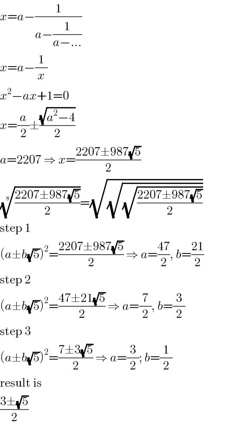 x=a−(1/(a−(1/(a−...))))  x=a−(1/x)  x^2 −ax+1=0  x=(a/2)±((√(a^2 −4))/2)  a=2207 ⇒ x=((2207±987(√5))/2)  (((2207±987(√5))/2))^(1/8) =(√(√(√((2207±987(√5))/2))))  step 1  (a±b(√5))^2 =((2207±987(√5))/2) ⇒ a=((47)/2), b=((21)/2)  step 2  (a±b(√5))^2 =((47±21(√5))/2) ⇒ a=(7/2), b=(3/2)  step 3  (a±b(√5))^2 =((7±3(√5))/2) ⇒ a=(3/2); b=(1/2)  result is  ((3±(√5))/2)  