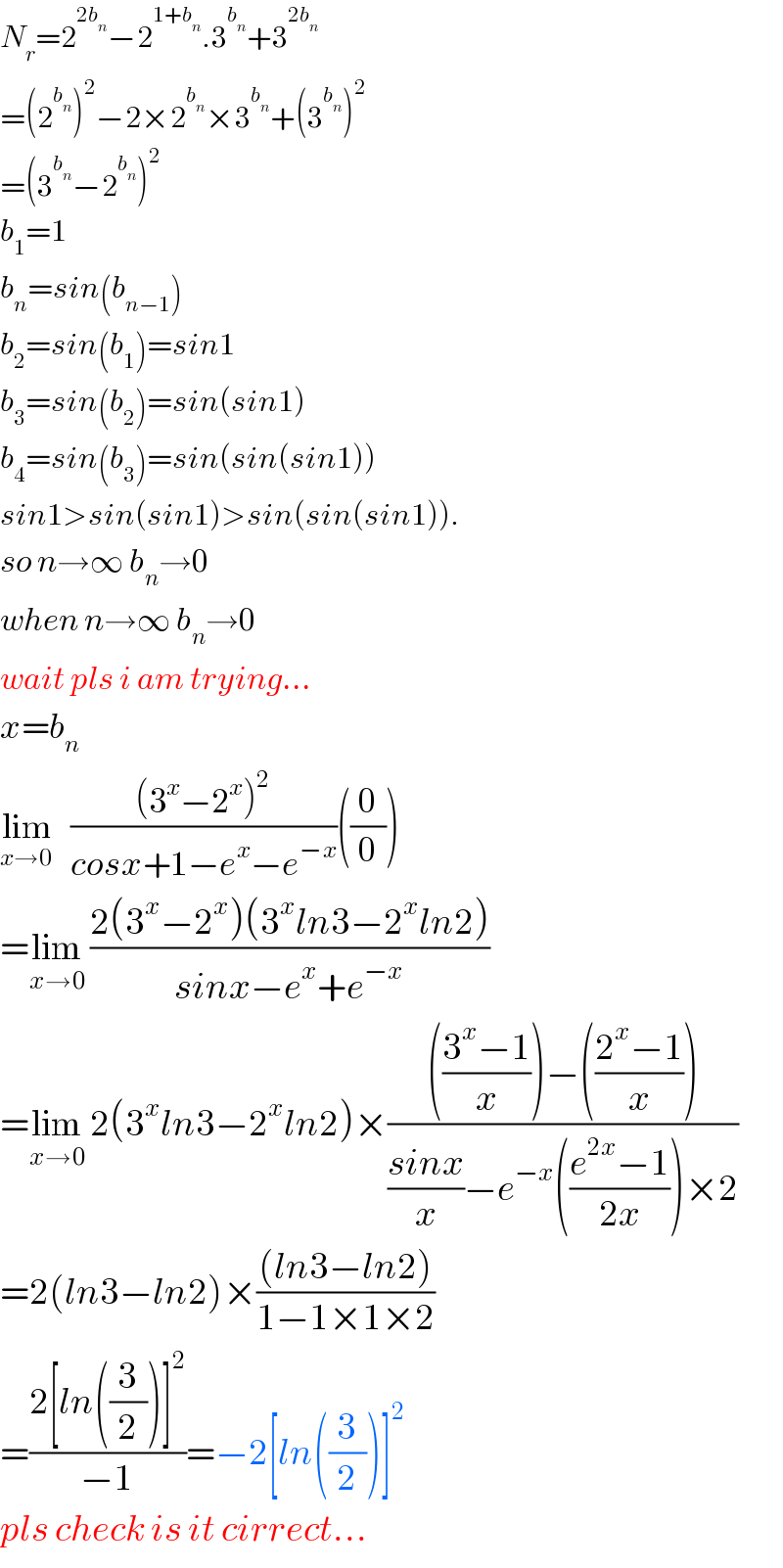 N_r =2^(2b_n ) −2^(1+b_n ) .3^b_n  +3^(2b_n )   =(2^b_n  )^2 −2×2^b_n  ×3^b_n  +(3^b_n  )^2   =(3^b_n  −2^b_n  )^2   b_1 =1  b_n =sin(b_(n−1) )  b_2 =sin(b_1 )=sin1  b_3 =sin(b_2 )=sin(sin1)  b_4 =sin(b_3 )=sin(sin(sin1))  sin1>sin(sin1)>sin(sin(sin1)).  so n→∞ b_n →0  when n→∞ b_n →0  wait pls i am trying...  x=b_n   lim_(x→0)    (((3^x −2^x )^2 )/(cosx+1−e^x −e^(−x) ))((0/0))  =lim_(x→0)  ((2(3^x −2^x )(3^x ln3−2^x ln2))/(sinx−e^x +e^(−x) ))  =lim_(x→0)  2(3^x ln3−2^x ln2)×(((((3^x −1)/x))−(((2^x −1)/x)))/(((sinx)/x)−e^(−x) (((e^(2x) −1)/(2x)))×2))  =2(ln3−ln2)×(((ln3−ln2))/(1−1×1×2))  =((2[ln((3/2))]^2 )/(−1))=−2[ln((3/2))]^2   pls check is it cirrect...  