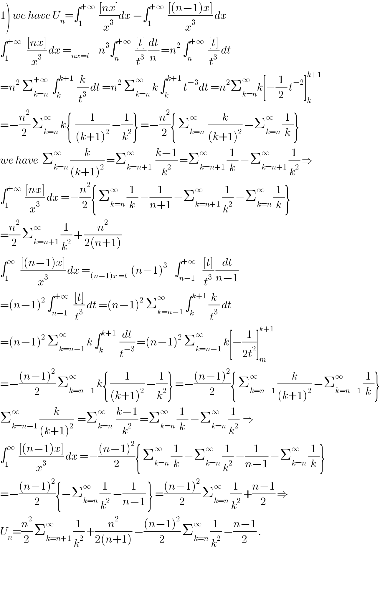1) we have U_n =∫_1 ^(+∞)   (([nx])/x^3 )dx −∫_1 ^(+∞)   (([(n−1)x])/x^3 ) dx   ∫_1 ^(+∞)    (([nx])/x^3 ) dx =_(nx=t)      n^3 ∫_n ^(+∞)   (([t])/t^3 ) (dt/n) =n^2  ∫_n ^(+∞)   (([t])/t^3 ) dt  =n^2  Σ_(k=n) ^(+∞)   ∫_k ^(k+1)   (k/t^3 ) dt =n^2  Σ_(k=n) ^∞  k ∫_k ^(k+1)  t^(−3) dt =n^2 Σ_(k=n) ^∞ k[−(1/2) t^(−2) ]_k ^(k+1)   =−(n^2 /2) Σ_(k=n) ^∞  k{  (1/((k+1)^2 )) −(1/k^2 )} =−(n^2 /2){ Σ_(k=n) ^∞   (k/((k+1)^2 )) −Σ_(k=n) ^∞  (1/k)}  we have  Σ_(k=n) ^∞  (k/((k+1)^2 )) =Σ_(k=n+1) ^∞   ((k−1)/k^2 ) =Σ_(k=n+1) ^∞  (1/k) −Σ_(k=n+1) ^∞  (1/k^2 ) ⇒  ∫_1 ^(+∞)   (([nx])/x^3 ) dx =−(n^2 /2){ Σ_(k=n) ^∞  (1/k) −(1/(n+1)) −Σ_(k=n+1) ^∞  (1/k^2 ) −Σ_(k=n) ^∞  (1/k)}  =(n^2 /2) Σ_(k=n+1) ^∞  (1/k^2 ) + (n^2 /(2(n+1)))  ∫_1 ^∞    (([(n−1)x])/x^3 ) dx =_((n−1)x =t)   (n−1)^3     ∫_(n−1) ^(+∞)    (([t])/t^3 ) (dt/(n−1))  =(n−1)^2  ∫_(n−1) ^(+∞)   (([t])/t^3 ) dt =(n−1)^2  Σ_(k=n−1) ^∞  ∫_k ^(k+1)  (k/t^3 ) dt  =(n−1)^2  Σ_(k=n−1) ^∞  k ∫_k ^(k+1)   (dt/t^(−3) ) =(n−1)^2  Σ_(k=n−1) ^∞  k[−(1/(2t^2 ))]_m ^(k+1)   =−(((n−1)^2 )/2) Σ_(k=n−1) ^∞  k{ (1/((k+1)^2 )) −(1/k^2 )} =−(((n−1)^2 )/2){ Σ_(k=n−1) ^∞  (k/((k+1)^2 )) −Σ_(k=n−1) ^∞  (1/k)}  Σ_(k=n−1) ^∞  (k/((k+1)^2 ))  =Σ_(k=n) ^∞   ((k−1)/k^2 ) =Σ_(k=n) ^∞  (1/k) −Σ_(k=n) ^∞  (1/k^2 )  ⇒  ∫_1 ^∞   (([(n−1)x])/x^3 ) dx =−(((n−1)^2 )/2){ Σ_(k=n) ^∞  (1/k) −Σ_(k=n) ^∞  (1/k^2 ) −(1/(n−1)) −Σ_(k=n) ^∞  (1/k)}  =−(((n−1)^2 )/2){−Σ_(k=n) ^∞  (1/k^2 ) −(1/(n−1)) } =(((n−1)^2 )/2) Σ_(k=n) ^∞  (1/k^2 ) +((n−1)/2) ⇒  U_n =(n^2 /2) Σ_(k=n+1) ^∞  (1/k^2 ) +(n^2 /(2(n+1))) −(((n−1)^2 )/2) Σ_(k=n) ^∞  (1/k^2 ) −((n−1)/2) .      