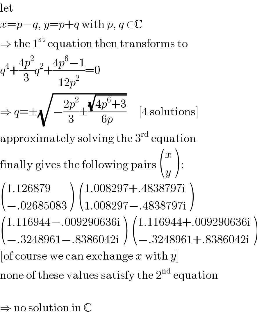 let  x=p−q, y=p+q with p, q ∈C  ⇒ the 1^(st)  equation then transforms to  q^4 +((4p^2 )/3)q^2 +((4p^6 −1)/(12p^2 ))=0  ⇒ q=±(√(−((2p^2 )/3)±((√(4p^6 +3))/(6p))))     [4 solutions]  approximately solving the 3^(rd)  equation  finally gives the following pairs  ((x),(y) ) :   (((1.126879)),((−.02685083)) )   (((1.008297+.4838797i)),((1.008297−.4838797i)) )    (((1.116944−.009290636i)),((−.3248961−.8386042i)) )   (((1.116944+.009290636i)),((−.3248961+.8386042i)) )  [of course we can exchange x with y]  none of these values satisfy the 2^(nd)  equation    ⇒ no solution in C  