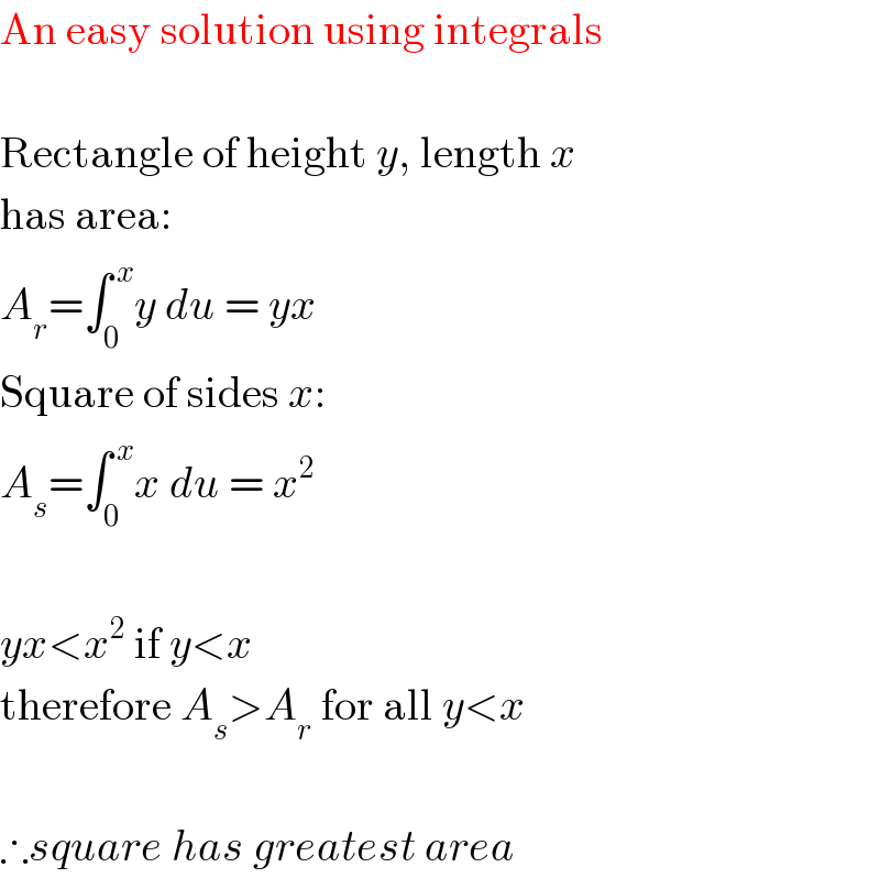 An easy solution using integrals     Rectangle of height y, length x  has area:  A_r =∫_0 ^( x) y du = yx  Square of sides x:  A_s =∫_0 ^( x) x du = x^2     yx<x^2  if y<x  therefore A_s >A_r  for all y<x    ∴square has greatest area  