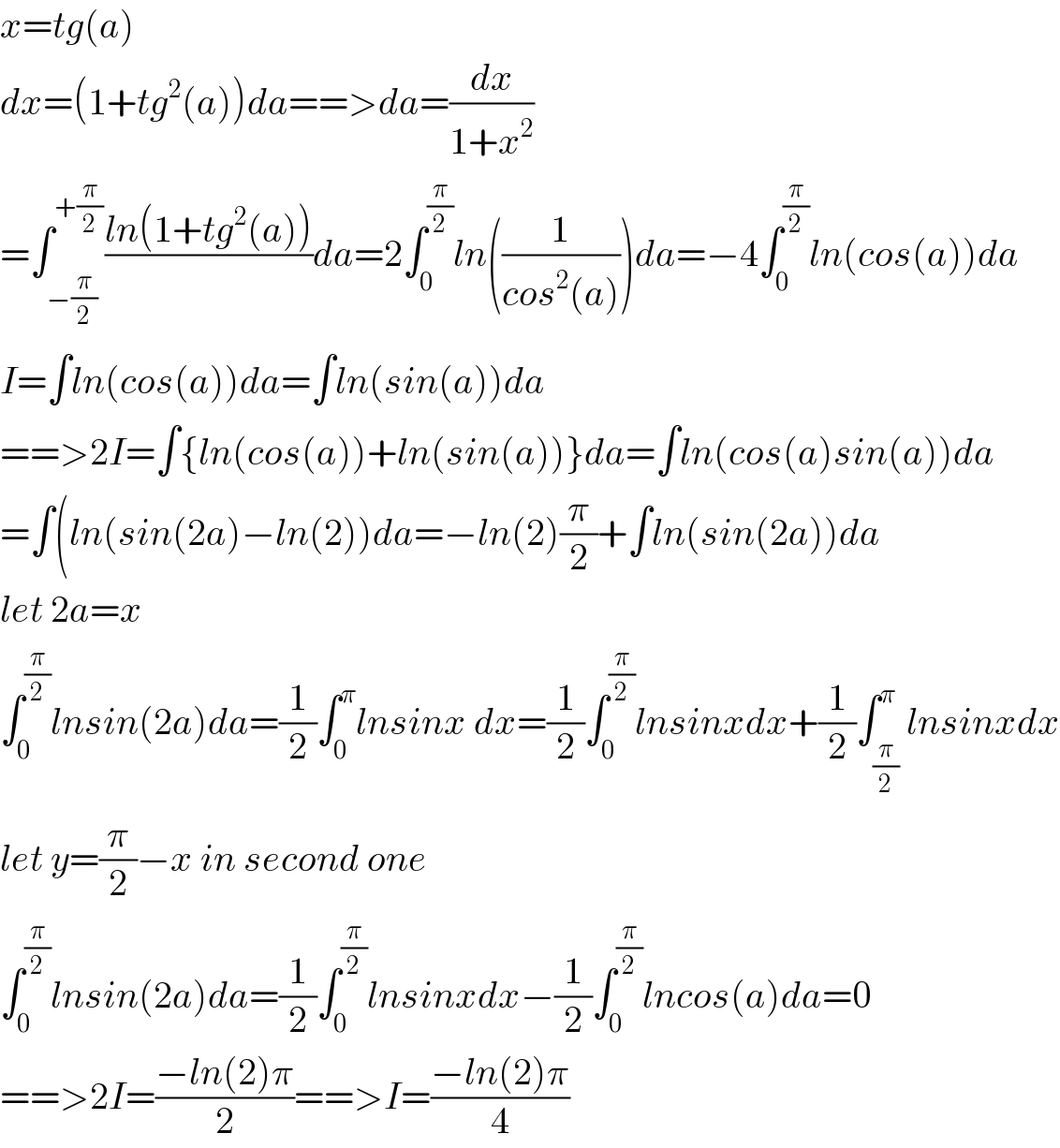x=tg(a)  dx=(1+tg^2 (a))da==>da=(dx/(1+x^2 ))  =∫_(−(π/2)) ^(+(π/2)) ((ln(1+tg^2 (a)))/)da=2∫_0 ^(π/2) ln((1/(cos^2 (a))))da=−4∫_0 ^(π/2) ln(cos(a))da  I=∫ln(cos(a))da=∫ln(sin(a))da  ==>2I=∫{ln(cos(a))+ln(sin(a))}da=∫ln(cos(a)sin(a))da  =∫(ln(sin(2a)−ln(2))da=−ln(2)(π/2)+∫ln(sin(2a))da  let 2a=x  ∫_0 ^(π/2) lnsin(2a)da=(1/2)∫_0 ^π lnsinx dx=(1/2)∫_0 ^(π/2) lnsinxdx+(1/2)∫_(π/2) ^π lnsinxdx  let y=(π/2)−x in second one  ∫_0 ^(π/2) lnsin(2a)da=(1/2)∫_0 ^(π/2) lnsinxdx−(1/2)∫_0 ^(π/2) lncos(a)da=0  ==>2I=((−ln(2)π)/2)==>I=((−ln(2)π)/4)  