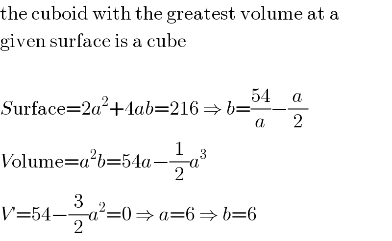 the cuboid with the greatest volume at a  given surface is a cube    Surface=2a^2 +4ab=216 ⇒ b=((54)/a)−(a/2)  Volume=a^2 b=54a−(1/2)a^3   V′=54−(3/2)a^2 =0 ⇒ a=6 ⇒ b=6  