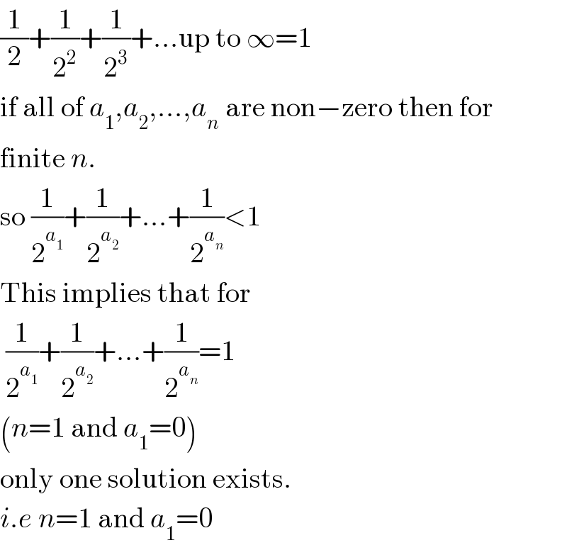 (1/2)+(1/2^2 )+(1/2^3 )+...up to ∞=1  if all of a_1 ,a_2 ,...,a_n  are non−zero then for  finite n.  so (1/2^a_1  )+(1/2^a_2  )+...+(1/2^a_n  )<1   This implies that for   (1/2^a_1  )+(1/2^a_2  )+...+(1/2^a_n  )=1   (n=1 and a_1 =0)  only one solution exists.  i.e n=1 and a_1 =0  