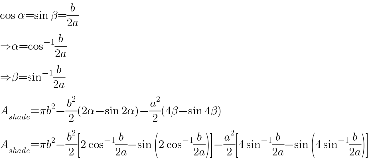 cos α=sin β=(b/(2a))  ⇒α=cos^(−1) (b/(2a))  ⇒β=sin^(−1) (b/(2a))  A_(shade) =πb^2 −(b^2 /2)(2α−sin 2α)−(a^2 /2)(4β−sin 4β)  A_(shade) =πb^2 −(b^2 /2)[2 cos^(−1) (b/(2a))−sin (2 cos^(−1) (b/(2a)))]−(a^2 /2)[4 sin^(−1) (b/(2a))−sin (4 sin^(−1) (b/(2a)))]  