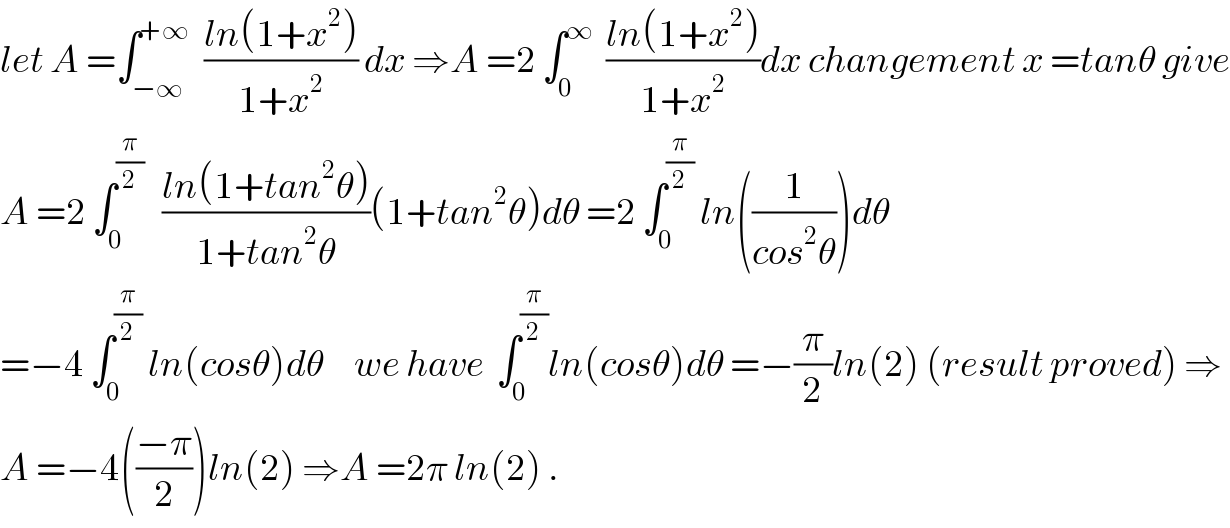 let A =∫_(−∞) ^(+∞)   ((ln(1+x^2 ))/(1+x^2 )) dx ⇒A =2 ∫_0 ^∞   ((ln(1+x^2 ))/(1+x^2 ))dx changement x =tanθ give  A =2 ∫_0 ^(π/2)    ((ln(1+tan^2 θ))/(1+tan^2 θ))(1+tan^2 θ)dθ =2 ∫_0 ^(π/2)  ln((1/(cos^2 θ)))dθ  =−4 ∫_0 ^(π/2)  ln(cosθ)dθ     we have  ∫_0 ^(π/2) ln(cosθ)dθ =−(π/2)ln(2) (result proved) ⇒  A =−4(((−π)/2))ln(2) ⇒A =2π ln(2) .  