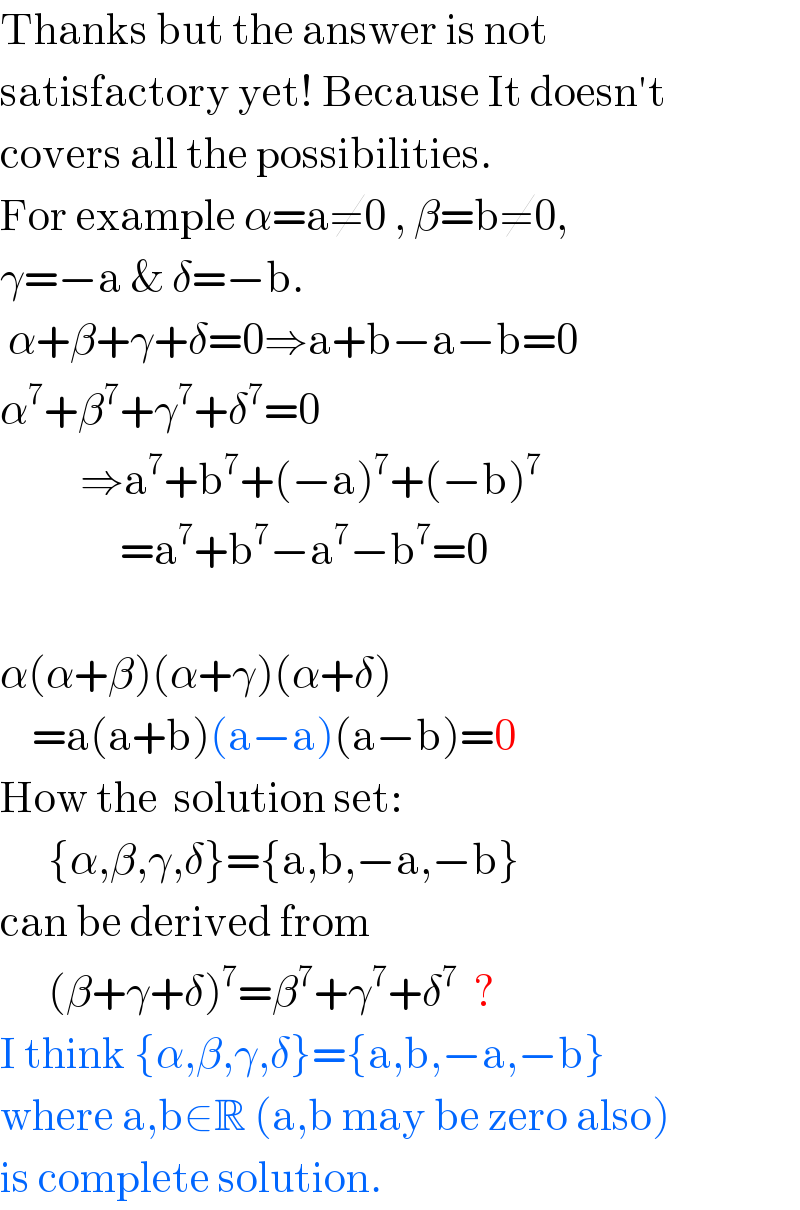 Thanks but the answer is not  satisfactory yet! Because It doesn′t  covers all the possibilities.  For example α=a≠0 , β=b≠0,  γ=−a & δ=−b.   α+β+γ+δ=0⇒a+b−a−b=0  α^7 +β^7 +γ^7 +δ^7 =0            ⇒a^7 +b^7 +(−a)^7 +(−b)^7                  =a^7 +b^7 −a^7 −b^7 =0    α(α+β)(α+γ)(α+δ)      =a(a+b)(a−a)(a−b)=0  How the  solution set:        {α,β,γ,δ}={a,b,−a,−b}  can be derived from        (β+γ+δ)^7 =β^7 +γ^7 +δ^7   ?  I think {α,β,γ,δ}={a,b,−a,−b}  where a,b∈R (a,b may be zero also)  is complete solution.  