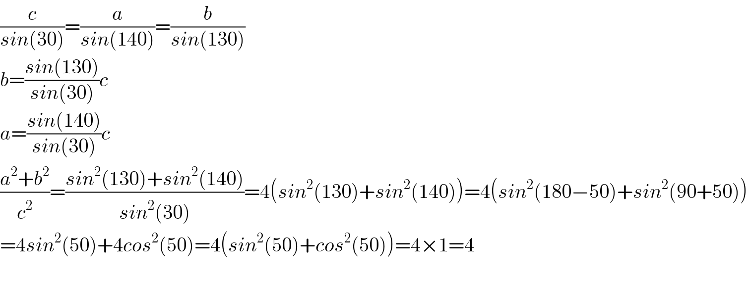 (c/(sin(30)))=(a/(sin(140)))=(b/(sin(130)))  b=((sin(130))/(sin(30)))c  a=((sin(140))/(sin(30)))c  ((a^2 +b^2 )/c^2 )=((sin^2 (130)+sin^2 (140))/(sin^2 (30)))=4(sin^2 (130)+sin^2 (140))=4(sin^2 (180−50)+sin^2 (90+50))  =4sin^2 (50)+4cos^2 (50)=4(sin^2 (50)+cos^2 (50))=4×1=4    