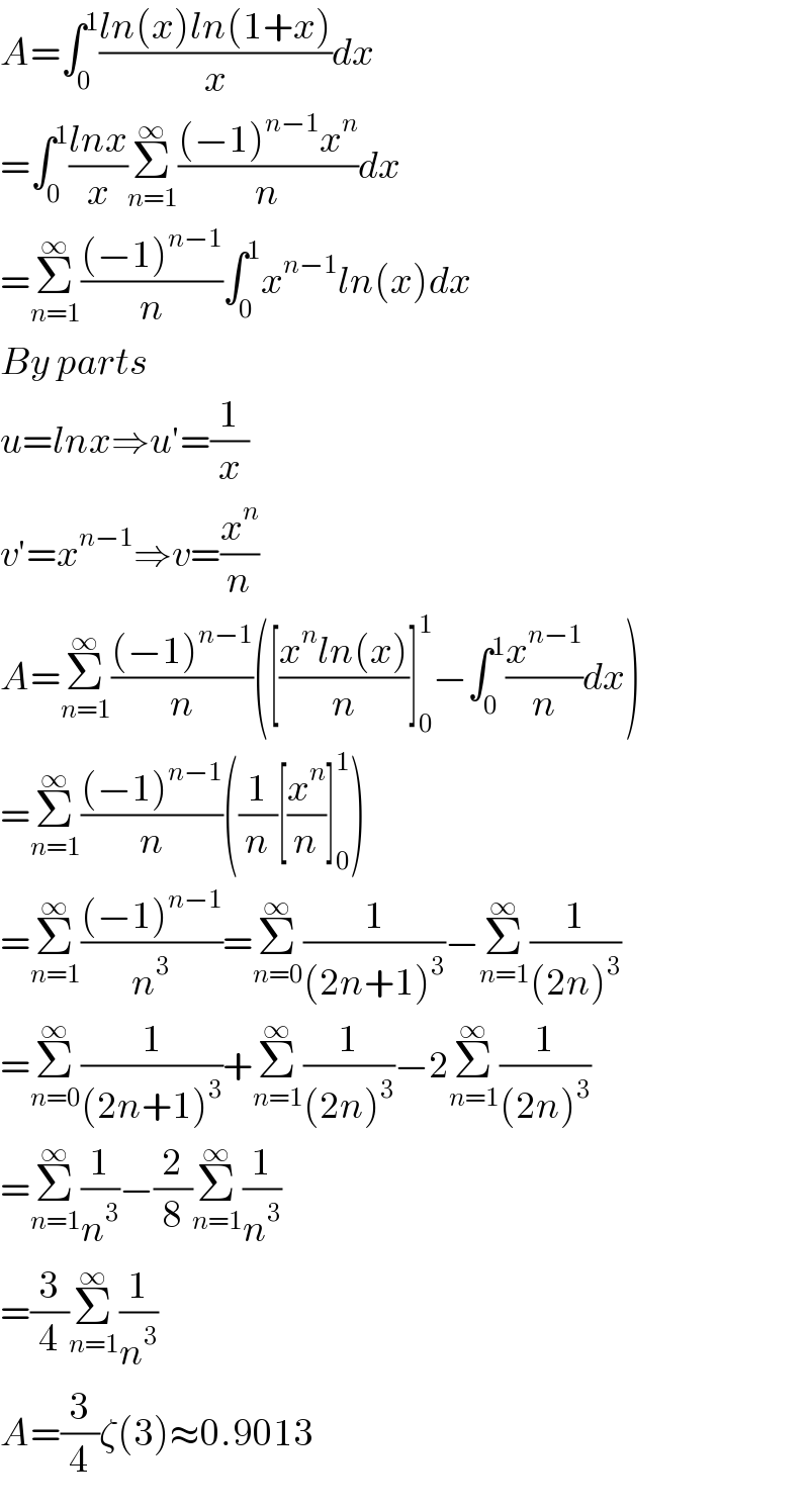 A=∫_0 ^1 ((ln(x)ln(1+x))/x)dx  =∫_0 ^1 ((lnx)/x)Σ_(n=1) ^∞ (((−1)^(n−1) x^n )/n)dx  =Σ_(n=1) ^∞ (((−1)^(n−1) )/n)∫_0 ^1 x^(n−1) ln(x)dx  By parts  u=lnx⇒u′=(1/x)  v′=x^(n−1) ⇒v=(x^n /n)  A=Σ_(n=1) ^∞ (((−1)^(n−1) )/n)([((x^n ln(x))/n)]_0 ^1 −∫_0 ^1 (x^(n−1) /n)dx)  =Σ_(n=1) ^∞ (((−1)^(n−1) )/n)((1/n)[(x^n /n)]_0 ^1 )  =Σ_(n=1) ^∞ (((−1)^(n−1) )/n^3 )=Σ_(n=0) ^∞ (1/((2n+1)^3 ))−Σ_(n=1) ^∞ (1/((2n)^3 ))  =Σ_(n=0) ^∞ (1/((2n+1)^3 ))+Σ_(n=1) ^∞ (1/((2n)^3 ))−2Σ_(n=1) ^∞ (1/((2n)^3 ))  =Σ_(n=1) ^∞ (1/n^3 )−(2/8)Σ_(n=1) ^∞ (1/n^3 )  =(3/4)Σ_(n=1) ^∞ (1/n^3 )  A=(3/4)ζ(3)≈0.9013  