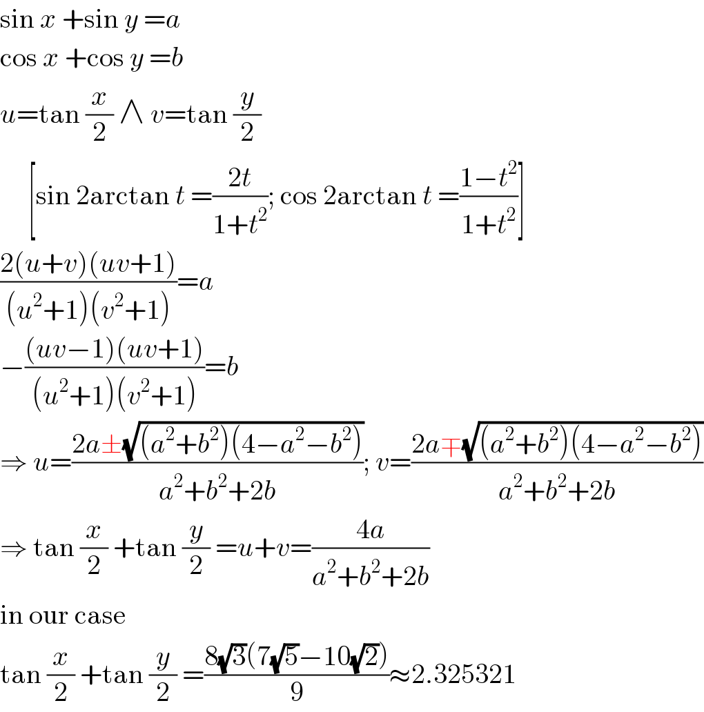 sin x +sin y =a  cos x +cos y =b  u=tan (x/2) ∧ v=tan (y/2)       [sin 2arctan t =((2t)/(1+t^2 )); cos 2arctan t =((1−t^2 )/(1+t^2 ))]  ((2(u+v)(uv+1))/((u^2 +1)(v^2 +1)))=a  −(((uv−1)(uv+1))/((u^2 +1)(v^2 +1)))=b  ⇒ u=((2a±(√((a^2 +b^2 )(4−a^2 −b^2 ))))/(a^2 +b^2 +2b)); v=((2a∓(√((a^2 +b^2 )(4−a^2 −b^2 ))))/(a^2 +b^2 +2b))  ⇒ tan (x/2) +tan (y/2) =u+v=((4a)/(a^2 +b^2 +2b))  in our case  tan (x/2) +tan (y/2) =((8(√3)(7(√5)−10(√2)))/9)≈2.325321  