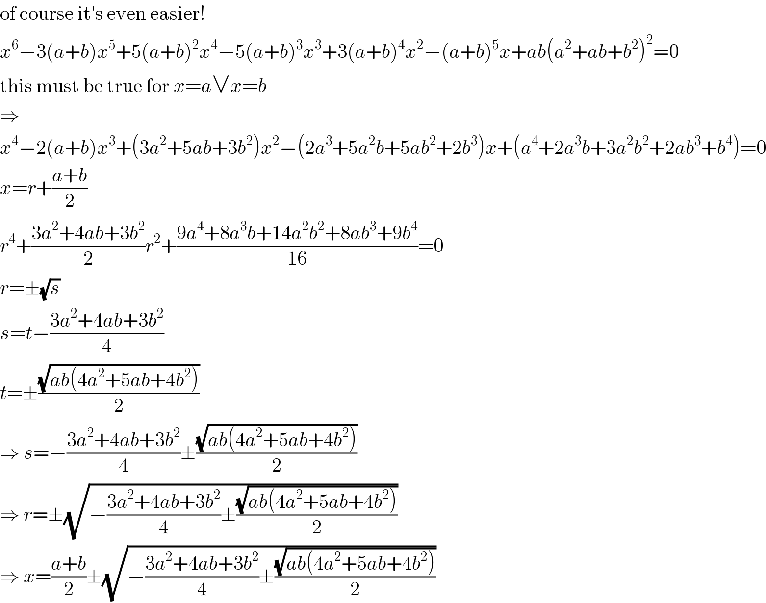 of course it′s even easier!  x^6 −3(a+b)x^5 +5(a+b)^2 x^4 −5(a+b)^3 x^3 +3(a+b)^4 x^2 −(a+b)^5 x+ab(a^2 +ab+b^2 )^2 =0  this must be true for x=a∨x=b  ⇒  x^4 −2(a+b)x^3 +(3a^2 +5ab+3b^2 )x^2 −(2a^3 +5a^2 b+5ab^2 +2b^3 )x+(a^4 +2a^3 b+3a^2 b^2 +2ab^3 +b^4 )=0  x=r+((a+b)/2)  r^4 +((3a^2 +4ab+3b^2 )/2)r^2 +((9a^4 +8a^3 b+14a^2 b^2 +8ab^3 +9b^4 )/(16))=0  r=±(√s)  s=t−((3a^2 +4ab+3b^2 )/4)  t=±((√(ab(4a^2 +5ab+4b^2 )))/2)  ⇒ s=−((3a^2 +4ab+3b^2 )/4)±((√(ab(4a^2 +5ab+4b^2 )))/2)  ⇒ r=±(√(−((3a^2 +4ab+3b^2 )/4)±((√(ab(4a^2 +5ab+4b^2 )))/2)))  ⇒ x=((a+b)/2)±(√(−((3a^2 +4ab+3b^2 )/4)±((√(ab(4a^2 +5ab+4b^2 )))/2)))  