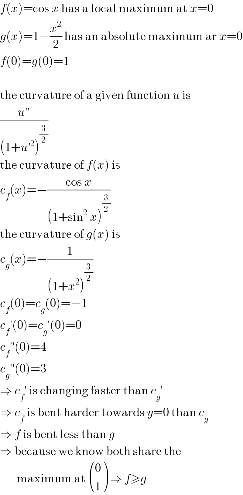 f(x)=cos x has a local maximum at x=0  g(x)=1−(x^2 /2) has an absolute maximum ar x=0  f(0)=g(0)=1    the curvature of a given function u is  ((u′′)/((1+u′^2 )^(3/2) ))  the curvature of f(x) is  c_f (x)=−((cos x)/((1+sin^2  x)^(3/2) ))  the curvature of g(x) is  c_g (x)=−(1/((1+x^2 )^(3/2) ))  c_f (0)=c_g (0)=−1  c_f ′(0)=c_g ′(0)=0  c_f ′′(0)=4  c_g ′′(0)=3  ⇒ c_f ′ is changing faster than c_g ′  ⇒ c_f  is bent harder towards y=0 than c_g   ⇒ f is bent less than g  ⇒ because we know both share the         maximum at  ((0),(1) ) ⇒ f≥g  