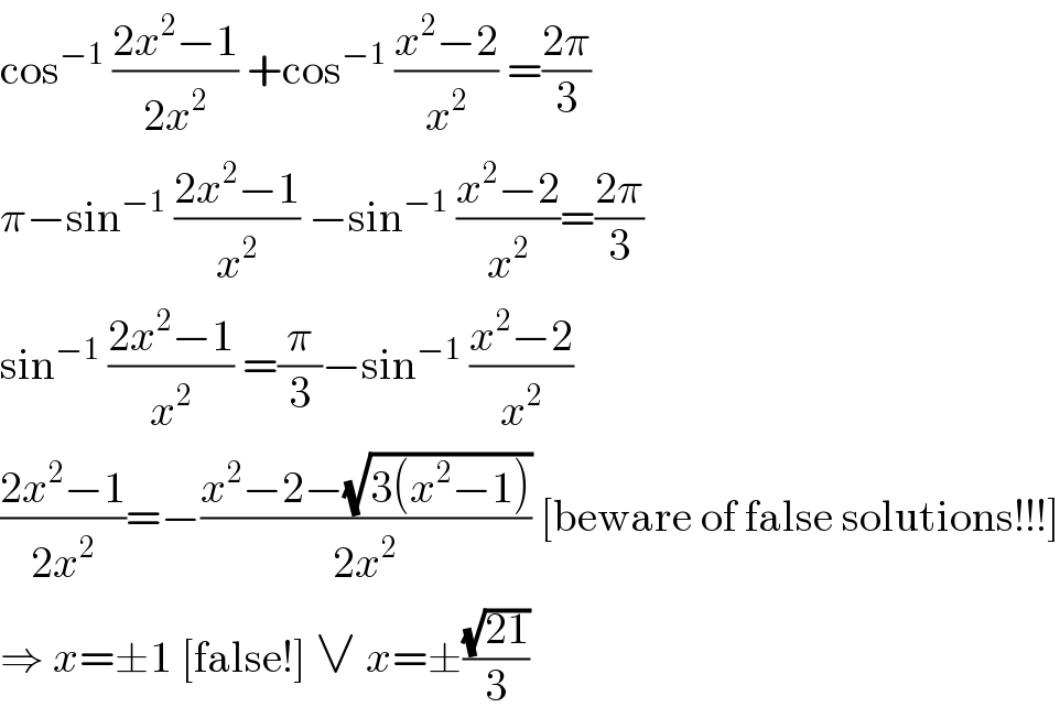 cos^(−1)  ((2x^2 −1)/(2x^2 )) +cos^(−1)  ((x^2 −2)/x^2 ) =((2π)/3)  π−sin^(−1)  ((2x^2 −1)/x^2 ) −sin^(−1)  ((x^2 −2)/x^2 )=((2π)/3)  sin^(−1)  ((2x^2 −1)/x^2 ) =(π/3)−sin^(−1)  ((x^2 −2)/x^2 )  ((2x^2 −1)/(2x^2 ))=−((x^2 −2−(√(3(x^2 −1))))/(2x^2 )) [beware of false solutions!!!]  ⇒ x=±1 [false!] ∨ x=±((√(21))/3)  