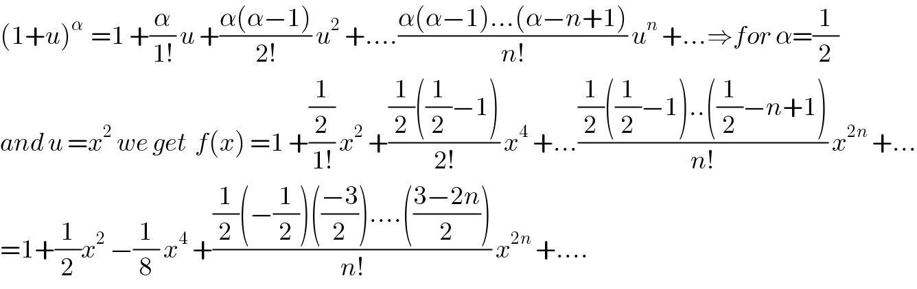 (1+u)^(α )  =1 +(α/(1!)) u +((α(α−1))/(2!)) u^2  +....((α(α−1)...(α−n+1))/(n!)) u^n  +...⇒for α=(1/2)  and u =x^2  we get  f(x) =1 +((1/2)/(1!)) x^2  +(((1/2)((1/2)−1))/(2!)) x^4  +...(((1/2)((1/2)−1)..((1/2)−n+1))/(n!)) x^(2n)  +...  =1+(1/2)x^2  −(1/8) x^4  +(((1/2)(−(1/2))(((−3)/2))....(((3−2n)/2)))/(n!)) x^(2n)  +....  