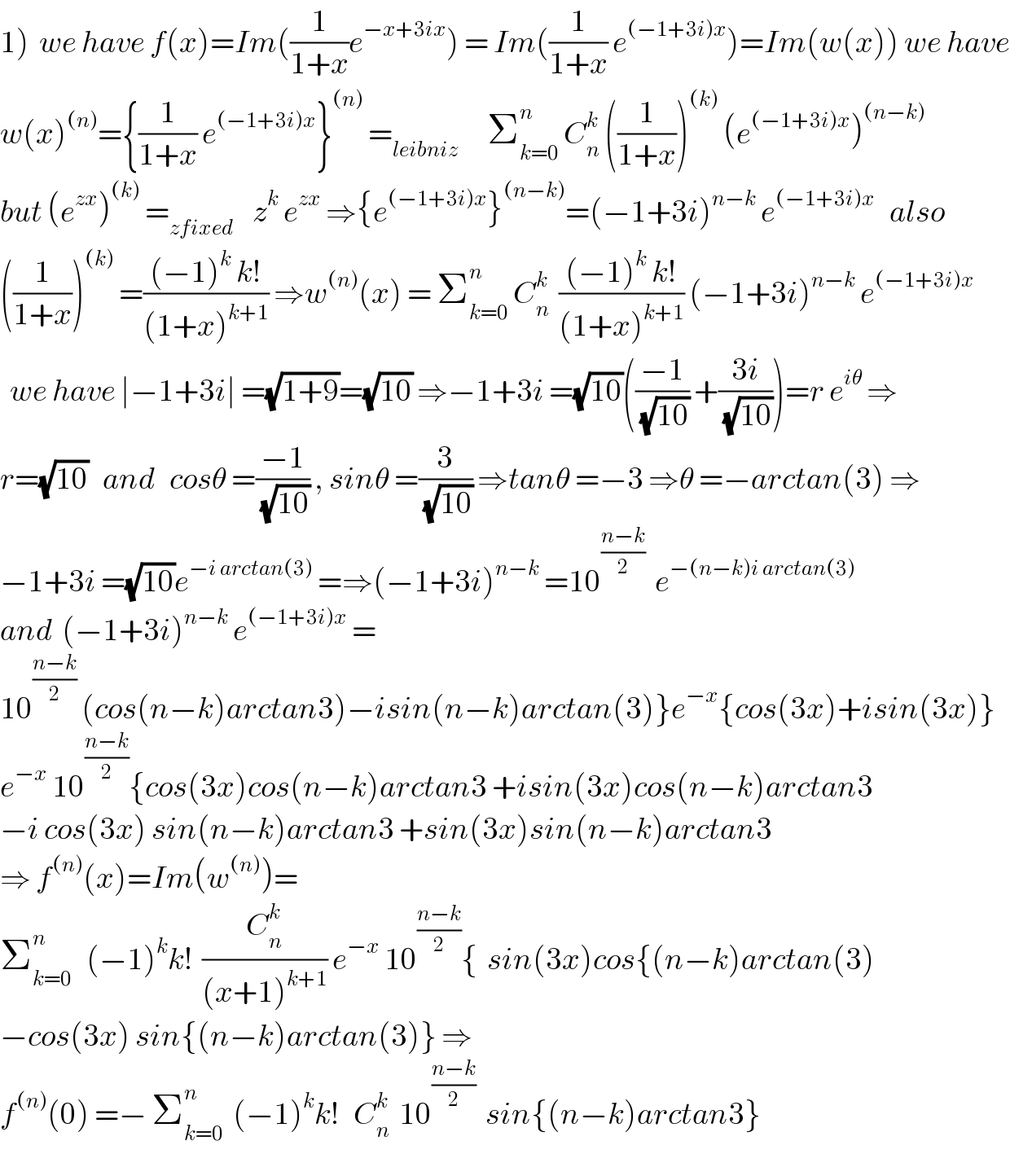 1)  we have f(x)=Im((1/(1+x))e^(−x+3ix) ) = Im((1/(1+x)) e^((−1+3i)x) )=Im(w(x)) we have  w(x)^((n)) ={(1/(1+x)) e^((−1+3i)x) }^((n))  =_(leibniz)       Σ_(k=0) ^n  C_n ^k  ((1/(1+x)))^((k))  (e^((−1+3i)x) )^((n−k))   but (e^(zx) )^((k))  =_(zfixed)     z^k  e^(zx)  ⇒{e^((−1+3i)x) }^((n−k)) =(−1+3i)^(n−k)  e^((−1+3i)x)    also  ((1/(1+x)))^((k))  =(((−1)^k  k!)/((1+x)^(k+1) )) ⇒w^((n)) (x) = Σ_(k=0) ^n  C_n ^k   (((−1)^k  k!)/((1+x)^(k+1) )) (−1+3i)^(n−k)  e^((−1+3i)x)     we have ∣−1+3i∣ =(√(1+9))=(√(10)) ⇒−1+3i =(√(10))(((−1)/(√(10))) +((3i)/(√(10))))=r e^(iθ)  ⇒  r=(√(10))   and   cosθ =((−1)/(√(10))) , sinθ =(3/(√(10))) ⇒tanθ =−3 ⇒θ =−arctan(3) ⇒  −1+3i =(√(10))e^(−i arctan(3))  =⇒(−1+3i)^(n−k)  =10^((n−k)/2)   e^(−(n−k)i arctan(3))   and  (−1+3i)^(n−k)  e^((−1+3i)x)  =  10^((n−k)/2)  (cos(n−k)arctan3)−isin(n−k)arctan(3)}e^(−x) {cos(3x)+isin(3x)}  e^(−x)  10^((n−k)/2) {cos(3x)cos(n−k)arctan3 +isin(3x)cos(n−k)arctan3  −i cos(3x) sin(n−k)arctan3 +sin(3x)sin(n−k)arctan3  ⇒ f^((n)) (x)=Im(w^((n)) )=  Σ_(k=0) ^n    (−1)^k k!  (C_n ^k /((x+1)^(k+1) )) e^(−x)  10^((n−k)/2) {  sin(3x)cos{(n−k)arctan(3)  −cos(3x) sin{(n−k)arctan(3)} ⇒  f^((n)) (0) =− Σ_(k=0) ^n   (−1)^k k!   C_n ^k   10^((n−k)/2)   sin{(n−k)arctan3}  