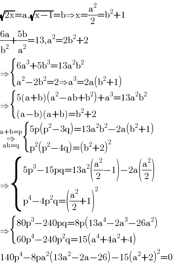 (√(2x))=a,(√(x−1))=b⇒x=(a^2 /2)=b^2 +1  ((6a)/b^2 )+((5b)/a^2 )=13,a^2 =2b^2 +2  ⇒ { ((6a^3 +5b^3 =13a^2 b^2 )),((a^2 −2b^2 =2⇒a^3 =2a(b^2 +1))) :}  ⇒ { ((5(a+b)(a^2 −ab+b^2 )+a^3 =13a^2 b^2 )),(((a−b)(a+b)=b^2 +2)) :}  ⇒_(ab=q) ^(a+b=p)  { ((5p(p^2 −3q)=13a^2 b^2 −2a(b^2 +1))),((p^2 (p^2 −4q)=(b^2 +2)^2 )) :}  ⇒ { ((5p^3 −15pq=13a^2 ((a^2 /2)−1)−2a((a^2 /2)))),((p^4 −4p^2 q=((a^2 /2)+1)^2 )) :}  ⇒ { ((80p^3 −240pq=8p(13a^4 −2a^3 −26a^2 ))),((60p^4 −240p^2 q=15(a^4 +4a^2 +4))) :}  140p^4 −8pa^2 (13a^2 −2a−26)−15(a^2 +2)^2 =0  