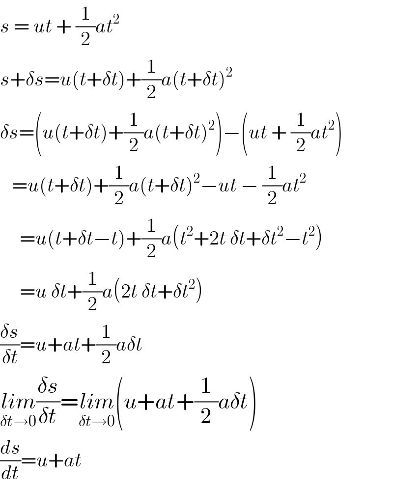 s = ut + (1/2)at^2      s+δs=u(t+δt)+(1/2)a(t+δt)^2   δs=(u(t+δt)+(1/2)a(t+δt)^2 )−(ut + (1/2)at^2 )     =u(t+δt)+(1/2)a(t+δt)^2 −ut − (1/2)at^2        =u(t+δt−t)+(1/2)a(t^2 +2t δt+δt^2 −t^2 )       =u δt+(1/2)a(2t δt+δt^2 )  ((δs)/(δt))=u+at+(1/2)aδt  lim_(δt→0) ((δs)/(δt))=lim_(δt→0) (u+at+(1/2)aδt)  (ds/dt)=u+at  