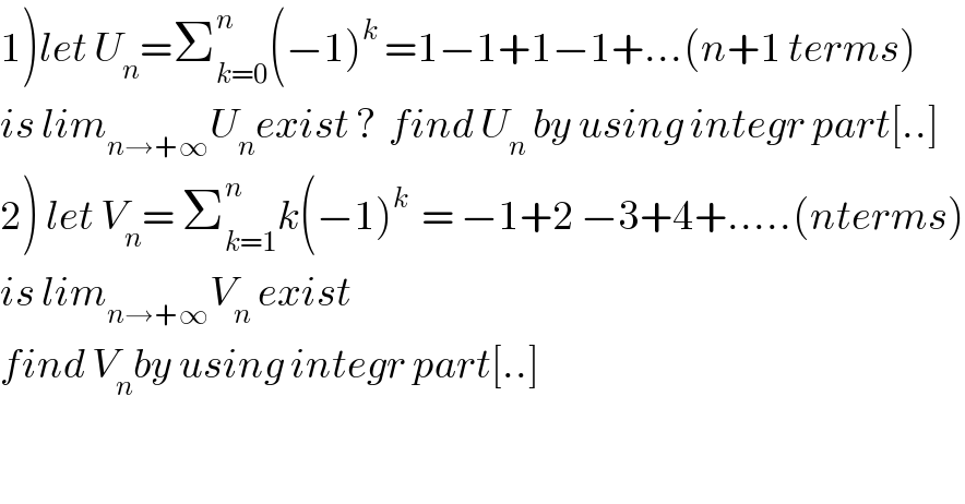 1)let U_n =Σ_(k=0) ^n (−1)^k  =1−1+1−1+...(n+1 terms)  is lim_(n→+∞) U_n exist ?  find U_n  by using integr part[..]  2) let V_n = Σ_(k=1) ^n k(−1)^k   = −1+2 −3+4+.....(nterms)  is lim_(n→+∞) V_n  exist   find V_n by using integr part[..]  