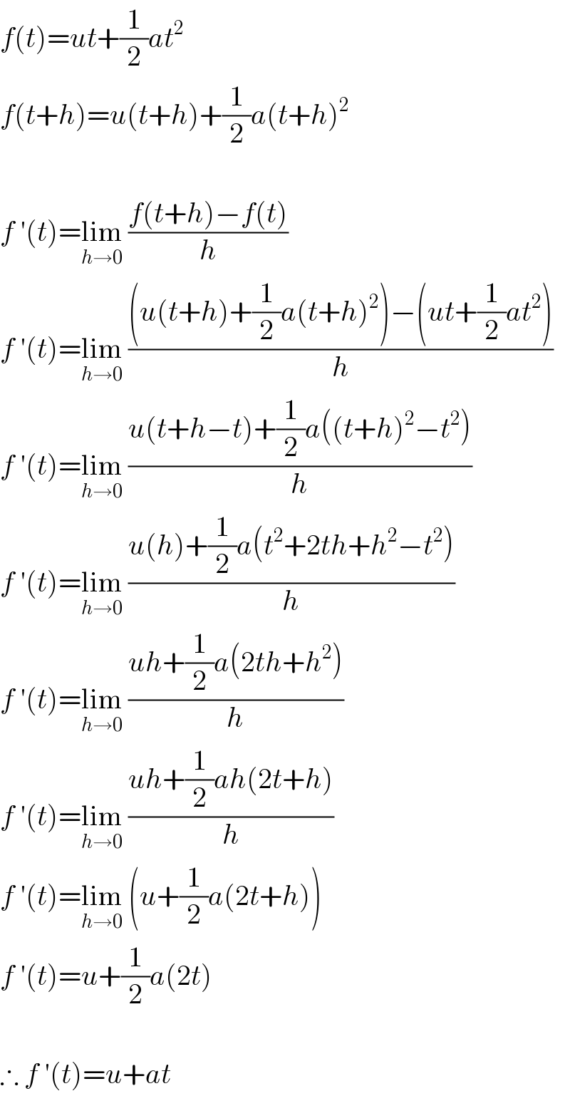 f(t)=ut+(1/2)at^2   f(t+h)=u(t+h)+(1/2)a(t+h)^2     f ′(t)=lim_(h→0)  ((f(t+h)−f(t))/h)  f ′(t)=lim_(h→0)  (((u(t+h)+(1/2)a(t+h)^2 )−(ut+(1/2)at^2 ))/h)  f ′(t)=lim_(h→0)  ((u(t+h−t)+(1/2)a((t+h)^2 −t^2 ))/h)  f ′(t)=lim_(h→0)  ((u(h)+(1/2)a(t^2 +2th+h^2 −t^2 ))/h)  f ′(t)=lim_(h→0)  ((uh+(1/2)a(2th+h^2 ))/h)  f ′(t)=lim_(h→0)  ((uh+(1/2)ah(2t+h))/h)  f ′(t)=lim_(h→0)  (u+(1/2)a(2t+h))  f ′(t)=u+(1/2)a(2t)    ∴ f ′(t)=u+at  