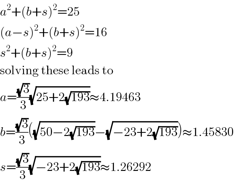 a^2 +(b+s)^2 =25  (a−s)^2 +(b+s)^2 =16  s^2 +(b+s)^2 =9  solving these leads to  a=((√3)/3)(√(25+2(√(193))))≈4.19463  b=((√3)/3)((√(50−2(√(193))))−(√(−23+2(√(193)))))≈1.45830  s=((√3)/3)(√(−23+2(√(193))))≈1.26292  