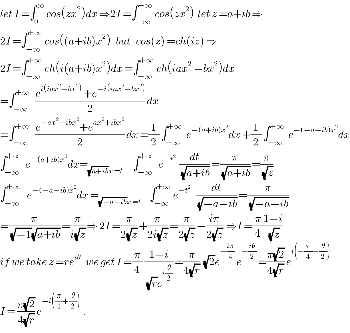 let I =∫_0 ^∞  cos(zx^2 )dx ⇒2I =∫_(−∞) ^(+∞)  cos(zx^2 )  let z =a+ib ⇒  2I =∫_(−∞) ^(+∞)  cos((a+ib)x^2 )   but   cos(z) =ch(iz) ⇒  2I =∫_(−∞) ^(+∞)  ch(i(a+ib)x^2 )dx =∫_(−∞) ^(+∞)  ch(iax^2  −bx^2 )dx  =∫_(−∞) ^(+∞)    ((e^(i(iax^2 −bx^2 ))  +e^(−i(iax^2 −bx^2 )) )/2) dx  =∫_(−∞) ^(+∞)    ((e^(−ax^2 −ibx^2 ) +e^(ax^2 +ibx^2 ) )/2) dx =(1/2) ∫_(−∞) ^(+∞)   e^(−(a+ib)x^2 ) dx +(1/2) ∫_(−∞) ^(+∞)   e^(−(−a−ib)x^2 ) dx  ∫_(−∞) ^(+∞)   e^(−(a+ib)x^2 ) dx=_((√(a+ib))x =t)       ∫_(−∞) ^(+∞)   e^(−t^2 )   (dt/(√(a+ib))) =(π/(√(a+ib))) =(π/(√z))  ∫_(−∞) ^(+∞)    e^(−(−a−ib)x^2 ) dx =_((√(−a−ib))x =t)      ∫_(−∞) ^(+∞)  e^(−t^2 )    (dt/(√(−a−ib))) =(π/(√(−a−ib)))  =(π/((√(−1))(√(a+ib)))) =(π/(i(√z))) ⇒ 2I =(π/(2(√z))) +(π/(2i(√z))) =(π/(2(√z))) −((iπ)/(2(√z)))  ⇒I =(π/4)((1−i)/(√z))  if we take z =re^(iθ)    we get I =(π/4) ((1−i)/((√r)e^(i(θ/2)) )) =(π/(4(√r)))  (√2)e^(−((iπ)/4))  e^(−((iθ)/2))  =((π(√2))/(4(√r))) e^(i(−(π/4)−(θ/2)))   I = ((π(√2))/(4(√r))) e^(−i((π/4)+(θ/2)))   .  